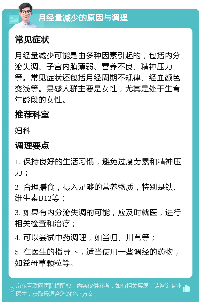 月经量减少的原因与调理 常见症状 月经量减少可能是由多种因素引起的，包括内分泌失调、子宫内膜薄弱、营养不良、精神压力等。常见症状还包括月经周期不规律、经血颜色变浅等。易感人群主要是女性，尤其是处于生育年龄段的女性。 推荐科室 妇科 调理要点 1. 保持良好的生活习惯，避免过度劳累和精神压力； 2. 合理膳食，摄入足够的营养物质，特别是铁、维生素B12等； 3. 如果有内分泌失调的可能，应及时就医，进行相关检查和治疗； 4. 可以尝试中药调理，如当归、川芎等； 5. 在医生的指导下，适当使用一些调经的药物，如益母草颗粒等。