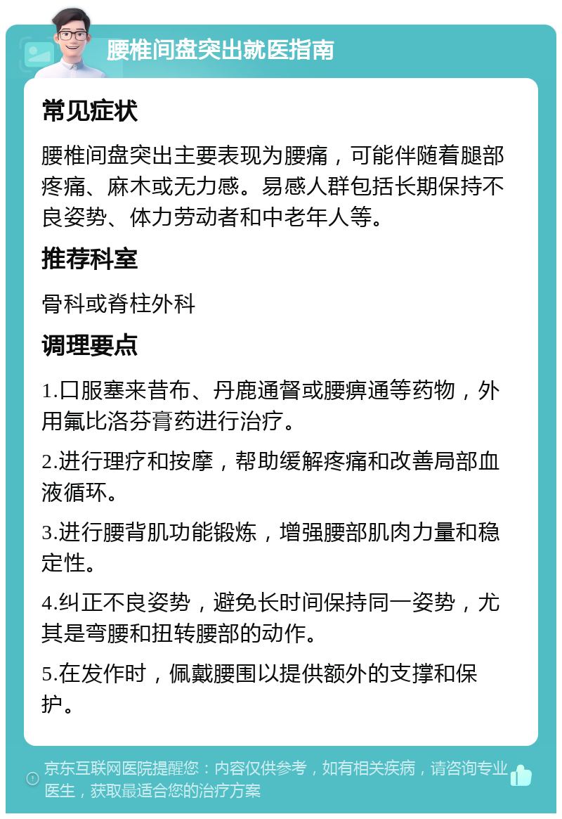 腰椎间盘突出就医指南 常见症状 腰椎间盘突出主要表现为腰痛，可能伴随着腿部疼痛、麻木或无力感。易感人群包括长期保持不良姿势、体力劳动者和中老年人等。 推荐科室 骨科或脊柱外科 调理要点 1.口服塞来昔布、丹鹿通督或腰痹通等药物，外用氟比洛芬膏药进行治疗。 2.进行理疗和按摩，帮助缓解疼痛和改善局部血液循环。 3.进行腰背肌功能锻炼，增强腰部肌肉力量和稳定性。 4.纠正不良姿势，避免长时间保持同一姿势，尤其是弯腰和扭转腰部的动作。 5.在发作时，佩戴腰围以提供额外的支撑和保护。