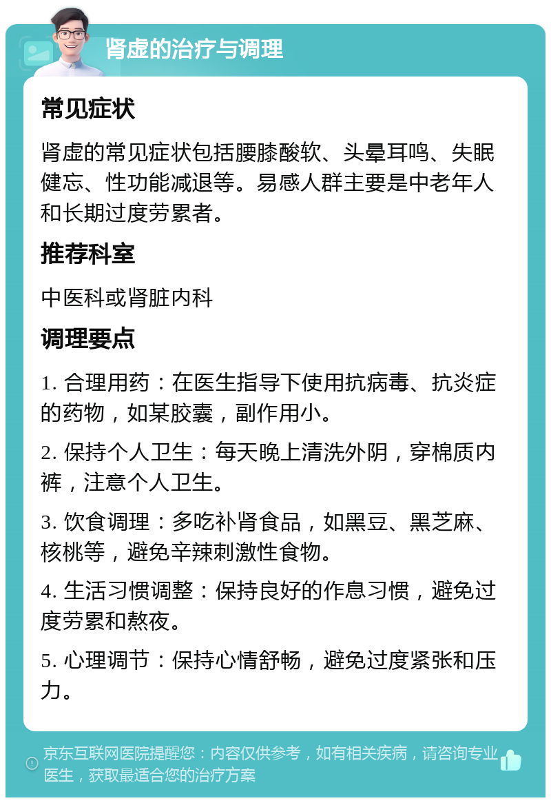 肾虚的治疗与调理 常见症状 肾虚的常见症状包括腰膝酸软、头晕耳鸣、失眠健忘、性功能减退等。易感人群主要是中老年人和长期过度劳累者。 推荐科室 中医科或肾脏内科 调理要点 1. 合理用药：在医生指导下使用抗病毒、抗炎症的药物，如某胶囊，副作用小。 2. 保持个人卫生：每天晚上清洗外阴，穿棉质内裤，注意个人卫生。 3. 饮食调理：多吃补肾食品，如黑豆、黑芝麻、核桃等，避免辛辣刺激性食物。 4. 生活习惯调整：保持良好的作息习惯，避免过度劳累和熬夜。 5. 心理调节：保持心情舒畅，避免过度紧张和压力。