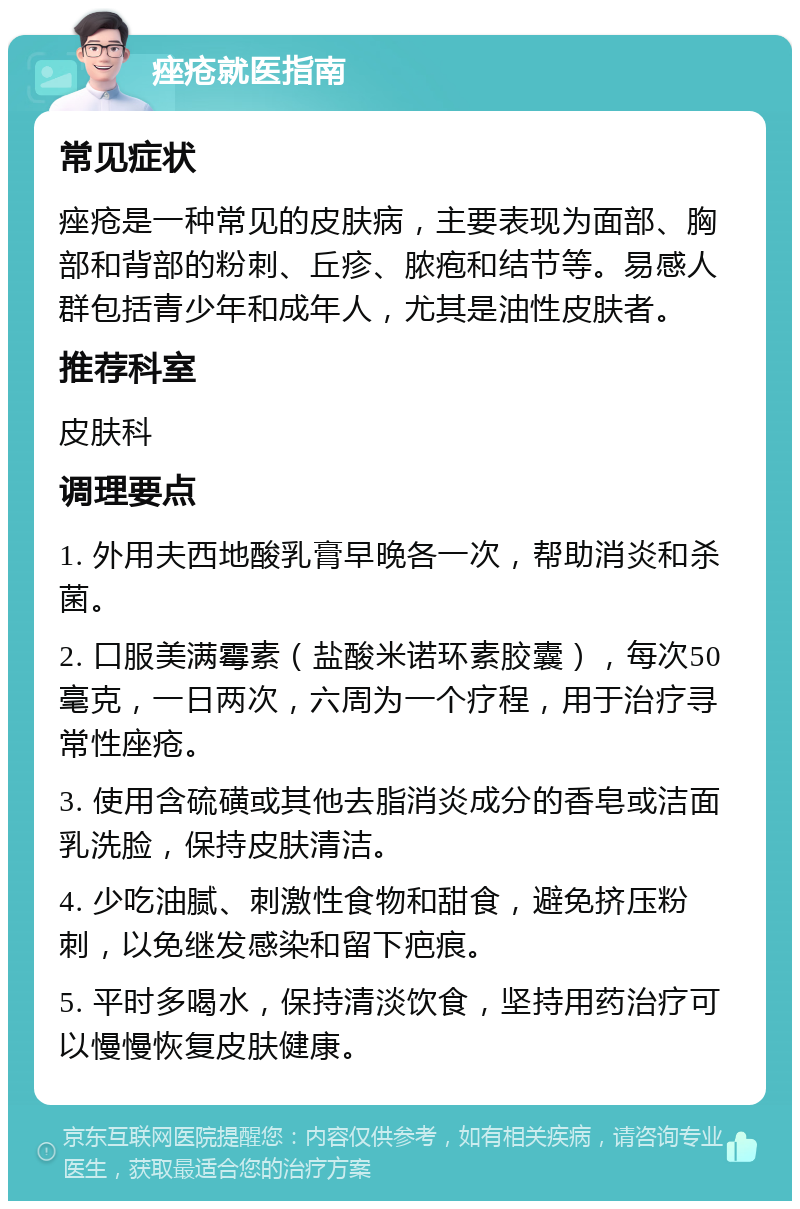 痤疮就医指南 常见症状 痤疮是一种常见的皮肤病，主要表现为面部、胸部和背部的粉刺、丘疹、脓疱和结节等。易感人群包括青少年和成年人，尤其是油性皮肤者。 推荐科室 皮肤科 调理要点 1. 外用夫西地酸乳膏早晚各一次，帮助消炎和杀菌。 2. 口服美满霉素（盐酸米诺环素胶囊），每次50毫克，一日两次，六周为一个疗程，用于治疗寻常性座疮。 3. 使用含硫磺或其他去脂消炎成分的香皂或洁面乳洗脸，保持皮肤清洁。 4. 少吃油腻、刺激性食物和甜食，避免挤压粉刺，以免继发感染和留下疤痕。 5. 平时多喝水，保持清淡饮食，坚持用药治疗可以慢慢恢复皮肤健康。