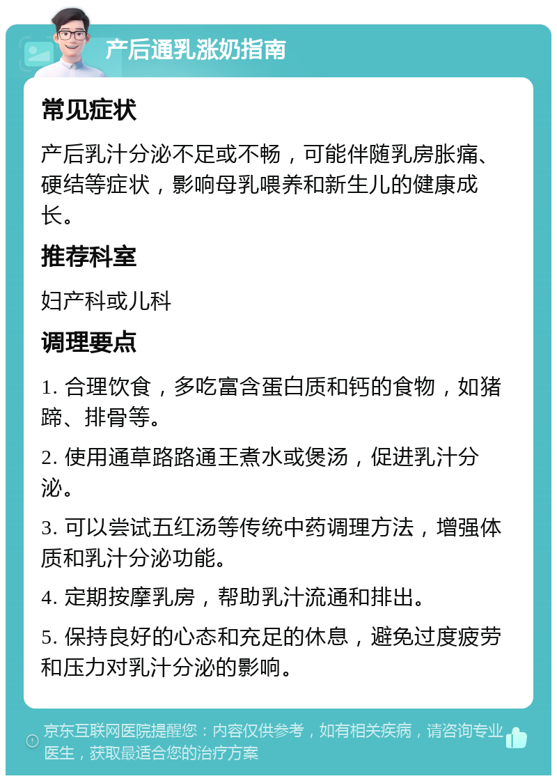 产后通乳涨奶指南 常见症状 产后乳汁分泌不足或不畅，可能伴随乳房胀痛、硬结等症状，影响母乳喂养和新生儿的健康成长。 推荐科室 妇产科或儿科 调理要点 1. 合理饮食，多吃富含蛋白质和钙的食物，如猪蹄、排骨等。 2. 使用通草路路通王煮水或煲汤，促进乳汁分泌。 3. 可以尝试五红汤等传统中药调理方法，增强体质和乳汁分泌功能。 4. 定期按摩乳房，帮助乳汁流通和排出。 5. 保持良好的心态和充足的休息，避免过度疲劳和压力对乳汁分泌的影响。