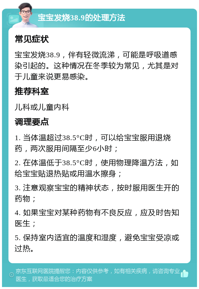 宝宝发烧38.9的处理方法 常见症状 宝宝发烧38.9，伴有轻微流涕，可能是呼吸道感染引起的。这种情况在冬季较为常见，尤其是对于儿童来说更易感染。 推荐科室 儿科或儿童内科 调理要点 1. 当体温超过38.5°C时，可以给宝宝服用退烧药，两次服用间隔至少6小时； 2. 在体温低于38.5°C时，使用物理降温方法，如给宝宝贴退热贴或用温水擦身； 3. 注意观察宝宝的精神状态，按时服用医生开的药物； 4. 如果宝宝对某种药物有不良反应，应及时告知医生； 5. 保持室内适宜的温度和湿度，避免宝宝受凉或过热。