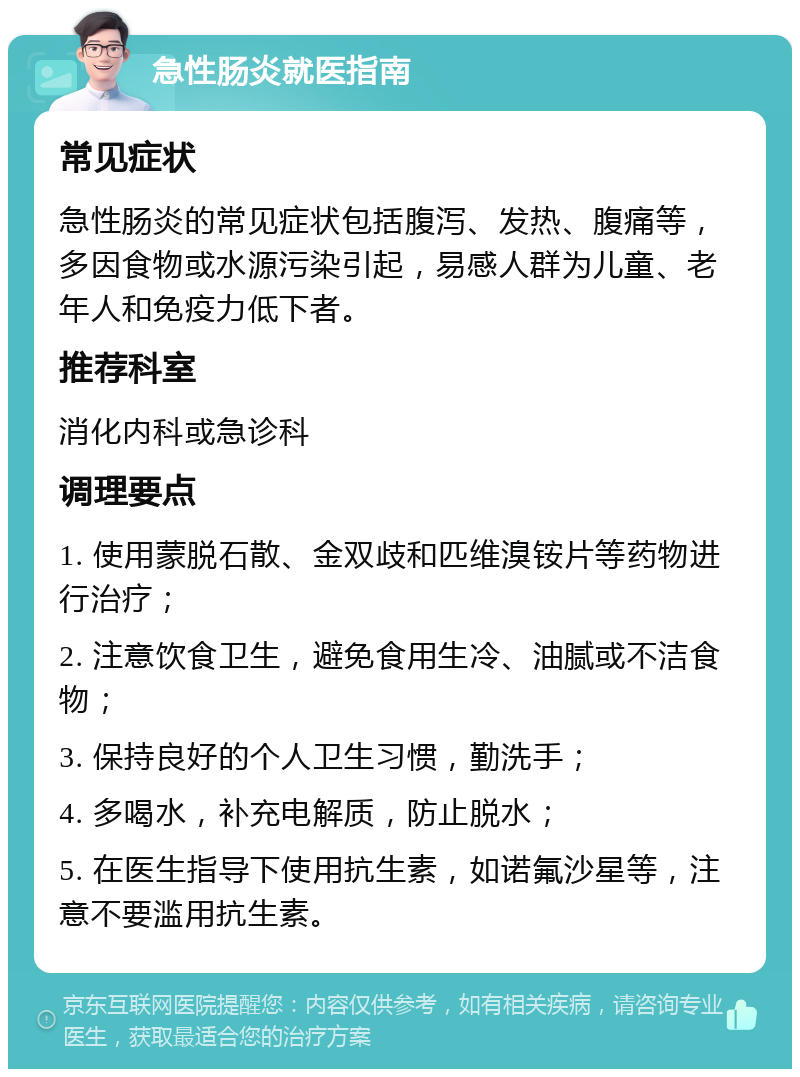 急性肠炎就医指南 常见症状 急性肠炎的常见症状包括腹泻、发热、腹痛等，多因食物或水源污染引起，易感人群为儿童、老年人和免疫力低下者。 推荐科室 消化内科或急诊科 调理要点 1. 使用蒙脱石散、金双歧和匹维溴铵片等药物进行治疗； 2. 注意饮食卫生，避免食用生冷、油腻或不洁食物； 3. 保持良好的个人卫生习惯，勤洗手； 4. 多喝水，补充电解质，防止脱水； 5. 在医生指导下使用抗生素，如诺氟沙星等，注意不要滥用抗生素。