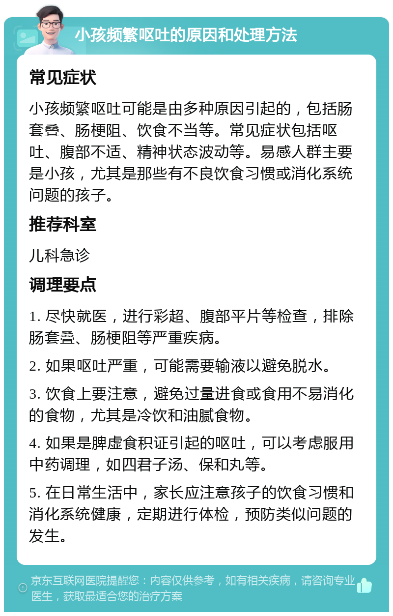 小孩频繁呕吐的原因和处理方法 常见症状 小孩频繁呕吐可能是由多种原因引起的，包括肠套叠、肠梗阻、饮食不当等。常见症状包括呕吐、腹部不适、精神状态波动等。易感人群主要是小孩，尤其是那些有不良饮食习惯或消化系统问题的孩子。 推荐科室 儿科急诊 调理要点 1. 尽快就医，进行彩超、腹部平片等检查，排除肠套叠、肠梗阻等严重疾病。 2. 如果呕吐严重，可能需要输液以避免脱水。 3. 饮食上要注意，避免过量进食或食用不易消化的食物，尤其是冷饮和油腻食物。 4. 如果是脾虚食积证引起的呕吐，可以考虑服用中药调理，如四君子汤、保和丸等。 5. 在日常生活中，家长应注意孩子的饮食习惯和消化系统健康，定期进行体检，预防类似问题的发生。