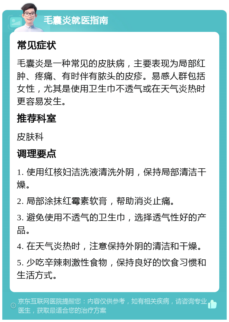 毛囊炎就医指南 常见症状 毛囊炎是一种常见的皮肤病，主要表现为局部红肿、疼痛、有时伴有脓头的皮疹。易感人群包括女性，尤其是使用卫生巾不透气或在天气炎热时更容易发生。 推荐科室 皮肤科 调理要点 1. 使用红核妇洁洗液清洗外阴，保持局部清洁干燥。 2. 局部涂抹红霉素软膏，帮助消炎止痛。 3. 避免使用不透气的卫生巾，选择透气性好的产品。 4. 在天气炎热时，注意保持外阴的清洁和干燥。 5. 少吃辛辣刺激性食物，保持良好的饮食习惯和生活方式。