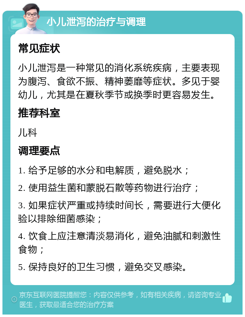 小儿泄泻的治疗与调理 常见症状 小儿泄泻是一种常见的消化系统疾病，主要表现为腹泻、食欲不振、精神萎靡等症状。多见于婴幼儿，尤其是在夏秋季节或换季时更容易发生。 推荐科室 儿科 调理要点 1. 给予足够的水分和电解质，避免脱水； 2. 使用益生菌和蒙脱石散等药物进行治疗； 3. 如果症状严重或持续时间长，需要进行大便化验以排除细菌感染； 4. 饮食上应注意清淡易消化，避免油腻和刺激性食物； 5. 保持良好的卫生习惯，避免交叉感染。