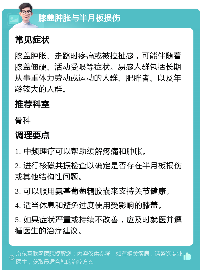 膝盖肿胀与半月板损伤 常见症状 膝盖肿胀、走路时疼痛或被拉扯感，可能伴随着膝盖僵硬、活动受限等症状。易感人群包括长期从事重体力劳动或运动的人群、肥胖者、以及年龄较大的人群。 推荐科室 骨科 调理要点 1. 中频理疗可以帮助缓解疼痛和肿胀。 2. 进行核磁共振检查以确定是否存在半月板损伤或其他结构性问题。 3. 可以服用氨基葡萄糖胶囊来支持关节健康。 4. 适当休息和避免过度使用受影响的膝盖。 5. 如果症状严重或持续不改善，应及时就医并遵循医生的治疗建议。