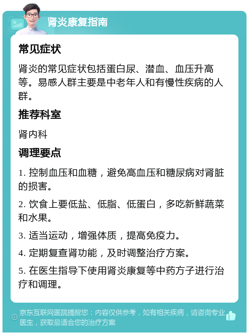 肾炎康复指南 常见症状 肾炎的常见症状包括蛋白尿、潜血、血压升高等。易感人群主要是中老年人和有慢性疾病的人群。 推荐科室 肾内科 调理要点 1. 控制血压和血糖，避免高血压和糖尿病对肾脏的损害。 2. 饮食上要低盐、低脂、低蛋白，多吃新鲜蔬菜和水果。 3. 适当运动，增强体质，提高免疫力。 4. 定期复查肾功能，及时调整治疗方案。 5. 在医生指导下使用肾炎康复等中药方子进行治疗和调理。