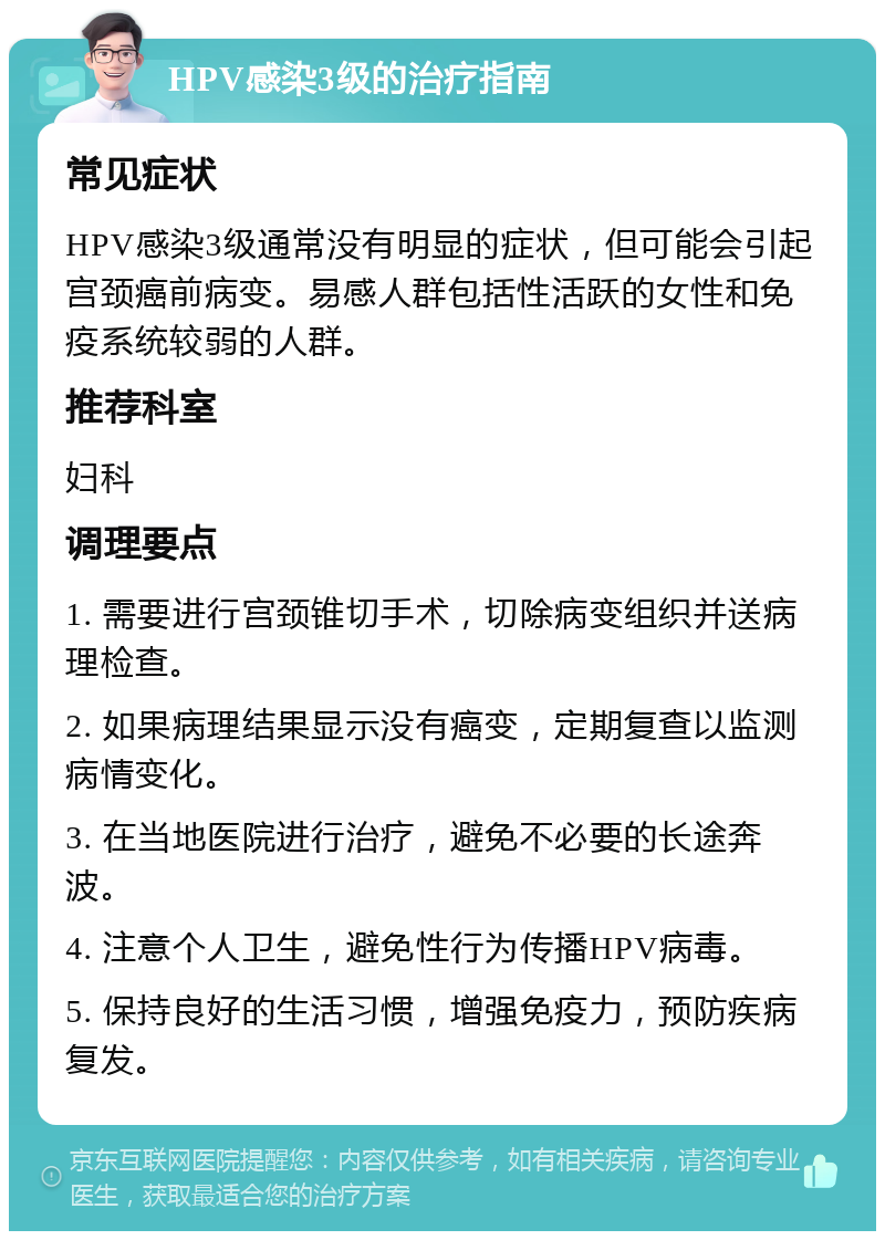 HPV感染3级的治疗指南 常见症状 HPV感染3级通常没有明显的症状，但可能会引起宫颈癌前病变。易感人群包括性活跃的女性和免疫系统较弱的人群。 推荐科室 妇科 调理要点 1. 需要进行宫颈锥切手术，切除病变组织并送病理检查。 2. 如果病理结果显示没有癌变，定期复查以监测病情变化。 3. 在当地医院进行治疗，避免不必要的长途奔波。 4. 注意个人卫生，避免性行为传播HPV病毒。 5. 保持良好的生活习惯，增强免疫力，预防疾病复发。