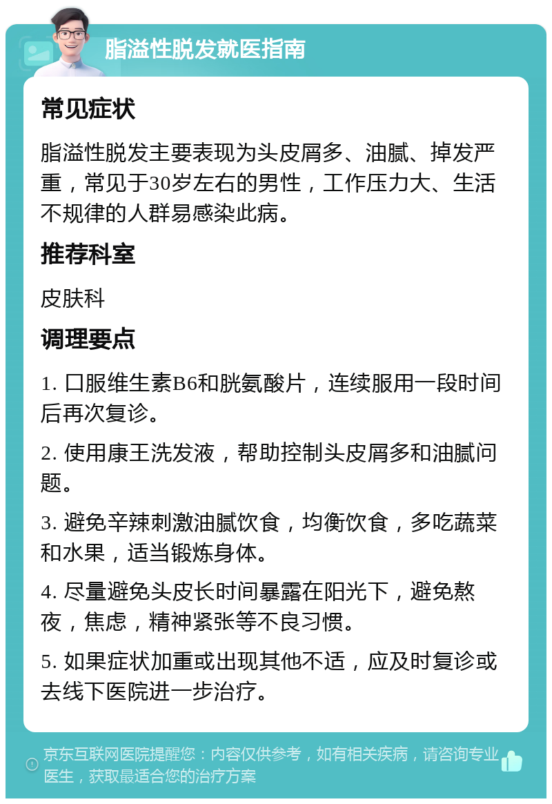 脂溢性脱发就医指南 常见症状 脂溢性脱发主要表现为头皮屑多、油腻、掉发严重，常见于30岁左右的男性，工作压力大、生活不规律的人群易感染此病。 推荐科室 皮肤科 调理要点 1. 口服维生素B6和胱氨酸片，连续服用一段时间后再次复诊。 2. 使用康王洗发液，帮助控制头皮屑多和油腻问题。 3. 避免辛辣刺激油腻饮食，均衡饮食，多吃蔬菜和水果，适当锻炼身体。 4. 尽量避免头皮长时间暴露在阳光下，避免熬夜，焦虑，精神紧张等不良习惯。 5. 如果症状加重或出现其他不适，应及时复诊或去线下医院进一步治疗。