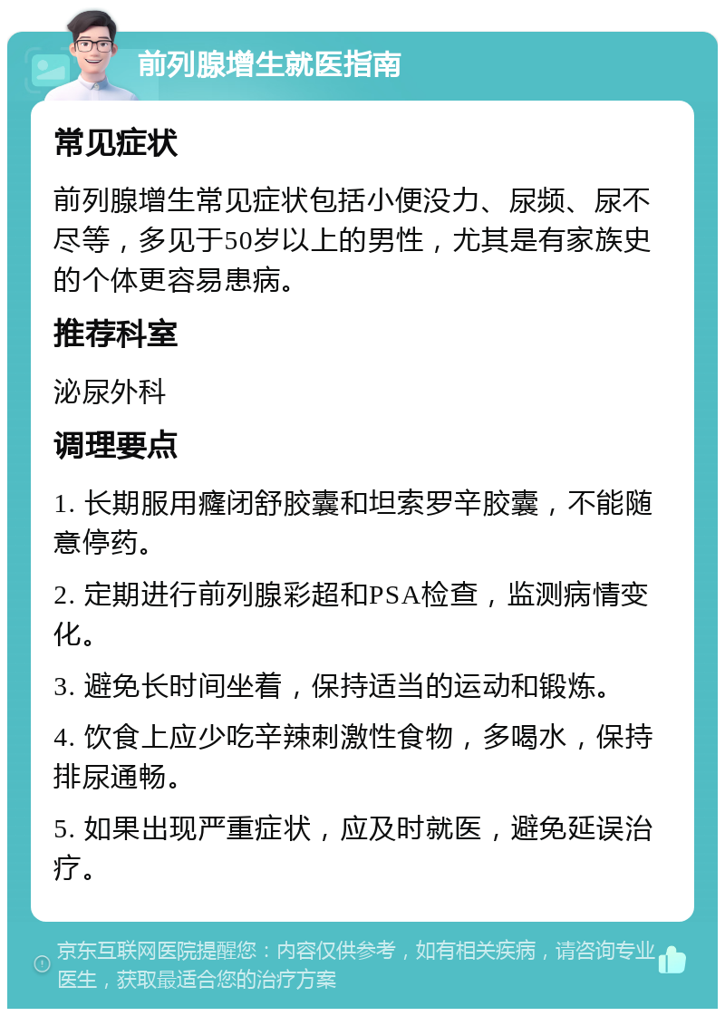 前列腺增生就医指南 常见症状 前列腺增生常见症状包括小便没力、尿频、尿不尽等，多见于50岁以上的男性，尤其是有家族史的个体更容易患病。 推荐科室 泌尿外科 调理要点 1. 长期服用癃闭舒胶囊和坦索罗辛胶囊，不能随意停药。 2. 定期进行前列腺彩超和PSA检查，监测病情变化。 3. 避免长时间坐着，保持适当的运动和锻炼。 4. 饮食上应少吃辛辣刺激性食物，多喝水，保持排尿通畅。 5. 如果出现严重症状，应及时就医，避免延误治疗。