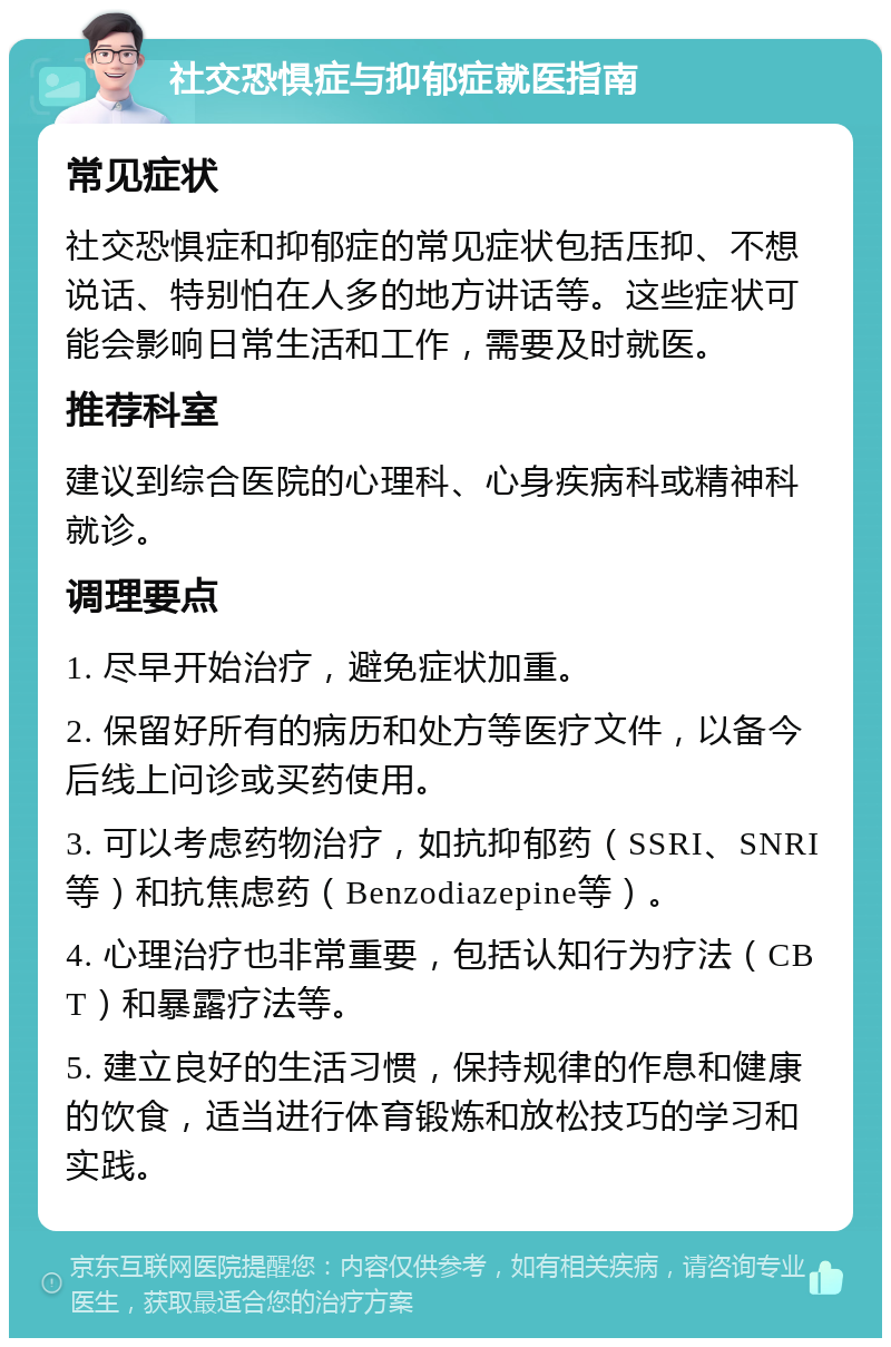 社交恐惧症与抑郁症就医指南 常见症状 社交恐惧症和抑郁症的常见症状包括压抑、不想说话、特别怕在人多的地方讲话等。这些症状可能会影响日常生活和工作，需要及时就医。 推荐科室 建议到综合医院的心理科、心身疾病科或精神科就诊。 调理要点 1. 尽早开始治疗，避免症状加重。 2. 保留好所有的病历和处方等医疗文件，以备今后线上问诊或买药使用。 3. 可以考虑药物治疗，如抗抑郁药（SSRI、SNRI等）和抗焦虑药（Benzodiazepine等）。 4. 心理治疗也非常重要，包括认知行为疗法（CBT）和暴露疗法等。 5. 建立良好的生活习惯，保持规律的作息和健康的饮食，适当进行体育锻炼和放松技巧的学习和实践。