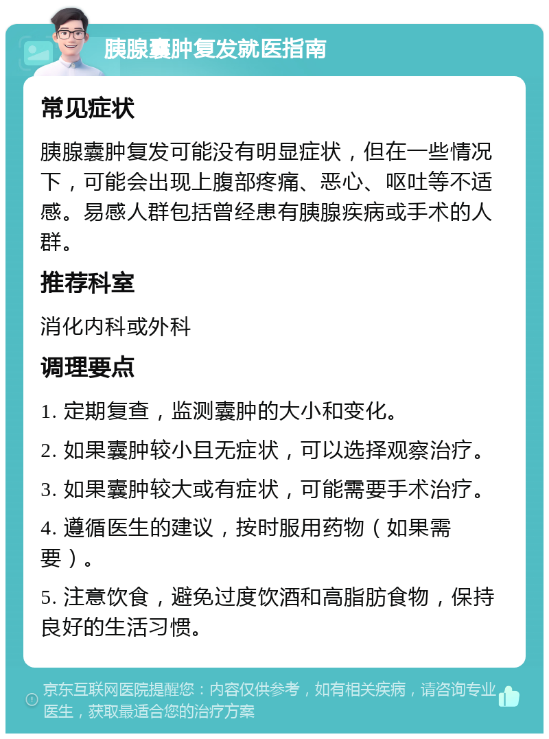 胰腺囊肿复发就医指南 常见症状 胰腺囊肿复发可能没有明显症状，但在一些情况下，可能会出现上腹部疼痛、恶心、呕吐等不适感。易感人群包括曾经患有胰腺疾病或手术的人群。 推荐科室 消化内科或外科 调理要点 1. 定期复查，监测囊肿的大小和变化。 2. 如果囊肿较小且无症状，可以选择观察治疗。 3. 如果囊肿较大或有症状，可能需要手术治疗。 4. 遵循医生的建议，按时服用药物（如果需要）。 5. 注意饮食，避免过度饮酒和高脂肪食物，保持良好的生活习惯。