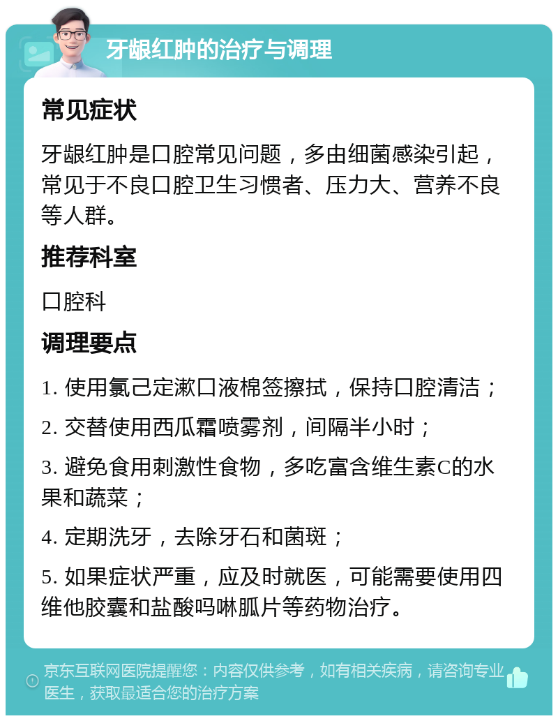 牙龈红肿的治疗与调理 常见症状 牙龈红肿是口腔常见问题，多由细菌感染引起，常见于不良口腔卫生习惯者、压力大、营养不良等人群。 推荐科室 口腔科 调理要点 1. 使用氯己定漱口液棉签擦拭，保持口腔清洁； 2. 交替使用西瓜霜喷雾剂，间隔半小时； 3. 避免食用刺激性食物，多吃富含维生素C的水果和蔬菜； 4. 定期洗牙，去除牙石和菌斑； 5. 如果症状严重，应及时就医，可能需要使用四维他胶囊和盐酸吗啉胍片等药物治疗。