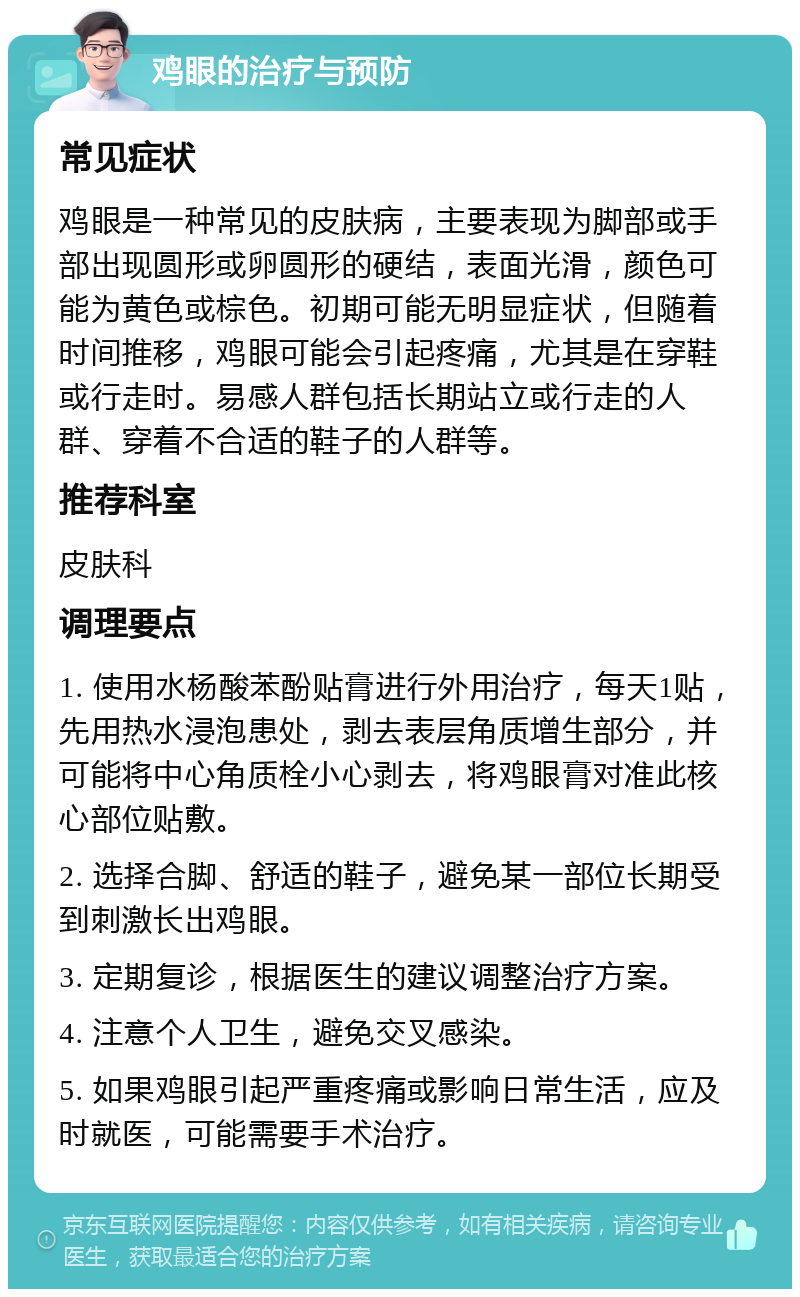 鸡眼的治疗与预防 常见症状 鸡眼是一种常见的皮肤病，主要表现为脚部或手部出现圆形或卵圆形的硬结，表面光滑，颜色可能为黄色或棕色。初期可能无明显症状，但随着时间推移，鸡眼可能会引起疼痛，尤其是在穿鞋或行走时。易感人群包括长期站立或行走的人群、穿着不合适的鞋子的人群等。 推荐科室 皮肤科 调理要点 1. 使用水杨酸苯酚贴膏进行外用治疗，每天1贴，先用热水浸泡患处，剥去表层角质增生部分，并可能将中心角质栓小心剥去，将鸡眼膏对准此核心部位贴敷。 2. 选择合脚、舒适的鞋子，避免某一部位长期受到刺激长出鸡眼。 3. 定期复诊，根据医生的建议调整治疗方案。 4. 注意个人卫生，避免交叉感染。 5. 如果鸡眼引起严重疼痛或影响日常生活，应及时就医，可能需要手术治疗。