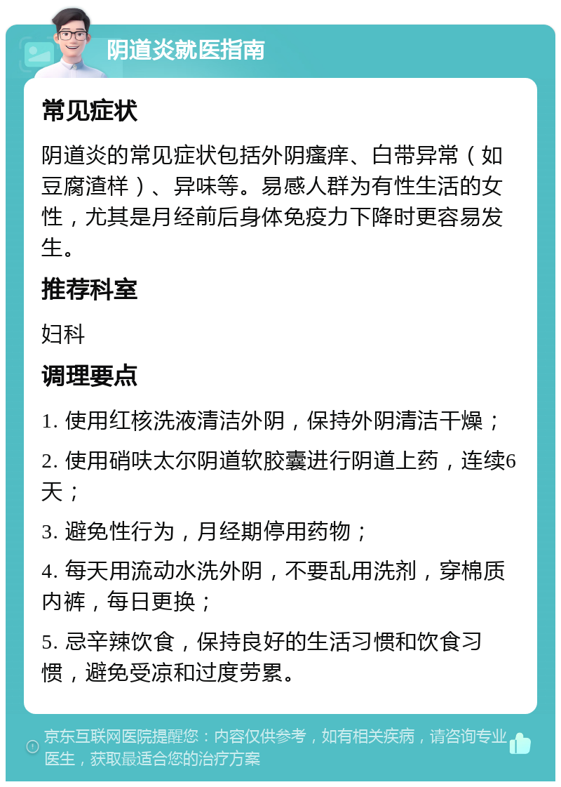 阴道炎就医指南 常见症状 阴道炎的常见症状包括外阴瘙痒、白带异常（如豆腐渣样）、异味等。易感人群为有性生活的女性，尤其是月经前后身体免疫力下降时更容易发生。 推荐科室 妇科 调理要点 1. 使用红核洗液清洁外阴，保持外阴清洁干燥； 2. 使用硝呋太尔阴道软胶囊进行阴道上药，连续6天； 3. 避免性行为，月经期停用药物； 4. 每天用流动水洗外阴，不要乱用洗剂，穿棉质内裤，每日更换； 5. 忌辛辣饮食，保持良好的生活习惯和饮食习惯，避免受凉和过度劳累。