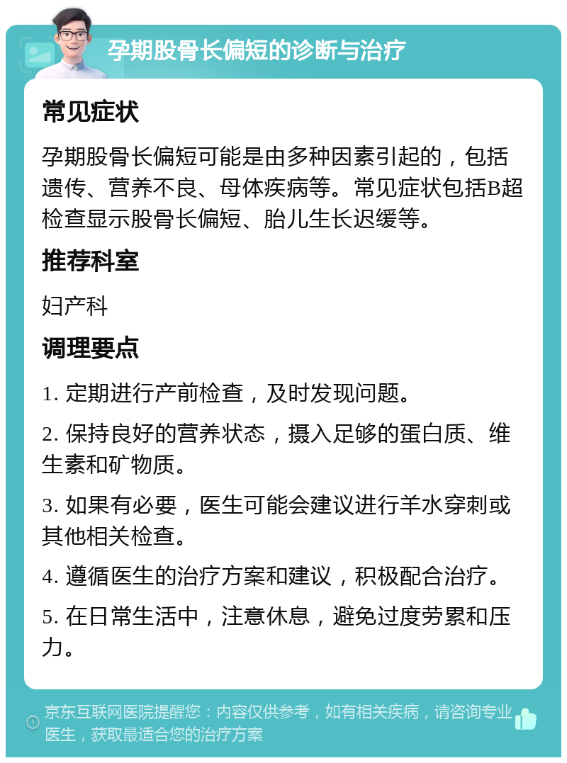 孕期股骨长偏短的诊断与治疗 常见症状 孕期股骨长偏短可能是由多种因素引起的，包括遗传、营养不良、母体疾病等。常见症状包括B超检查显示股骨长偏短、胎儿生长迟缓等。 推荐科室 妇产科 调理要点 1. 定期进行产前检查，及时发现问题。 2. 保持良好的营养状态，摄入足够的蛋白质、维生素和矿物质。 3. 如果有必要，医生可能会建议进行羊水穿刺或其他相关检查。 4. 遵循医生的治疗方案和建议，积极配合治疗。 5. 在日常生活中，注意休息，避免过度劳累和压力。