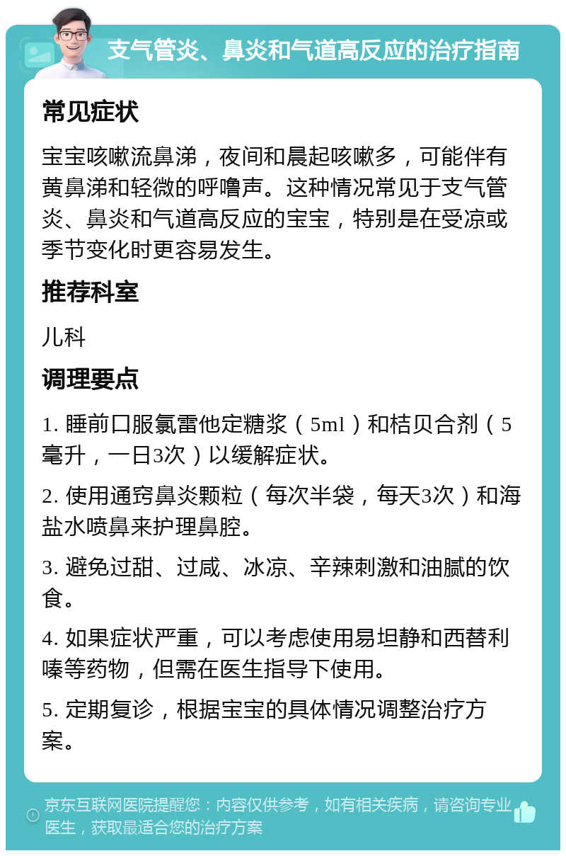 支气管炎、鼻炎和气道高反应的治疗指南 常见症状 宝宝咳嗽流鼻涕，夜间和晨起咳嗽多，可能伴有黄鼻涕和轻微的呼噜声。这种情况常见于支气管炎、鼻炎和气道高反应的宝宝，特别是在受凉或季节变化时更容易发生。 推荐科室 儿科 调理要点 1. 睡前口服氯雷他定糖浆（5ml）和桔贝合剂（5毫升，一日3次）以缓解症状。 2. 使用通窍鼻炎颗粒（每次半袋，每天3次）和海盐水喷鼻来护理鼻腔。 3. 避免过甜、过咸、冰凉、辛辣刺激和油腻的饮食。 4. 如果症状严重，可以考虑使用易坦静和西替利嗪等药物，但需在医生指导下使用。 5. 定期复诊，根据宝宝的具体情况调整治疗方案。