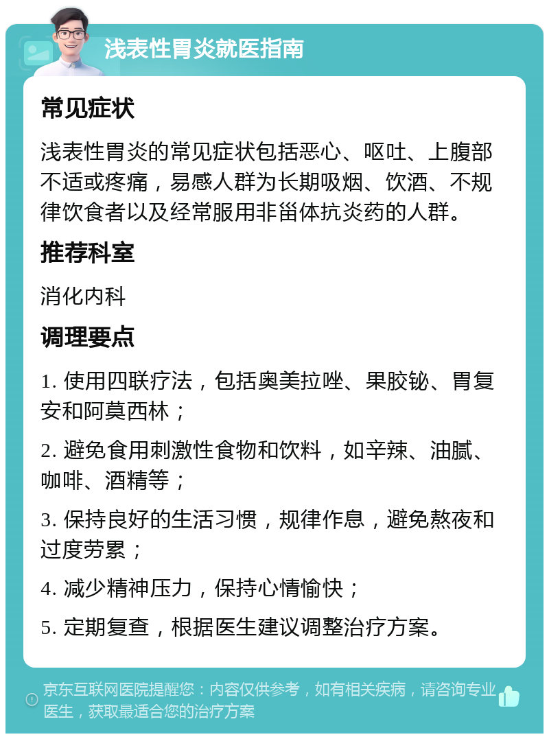 浅表性胃炎就医指南 常见症状 浅表性胃炎的常见症状包括恶心、呕吐、上腹部不适或疼痛，易感人群为长期吸烟、饮酒、不规律饮食者以及经常服用非甾体抗炎药的人群。 推荐科室 消化内科 调理要点 1. 使用四联疗法，包括奥美拉唑、果胶铋、胃复安和阿莫西林； 2. 避免食用刺激性食物和饮料，如辛辣、油腻、咖啡、酒精等； 3. 保持良好的生活习惯，规律作息，避免熬夜和过度劳累； 4. 减少精神压力，保持心情愉快； 5. 定期复查，根据医生建议调整治疗方案。