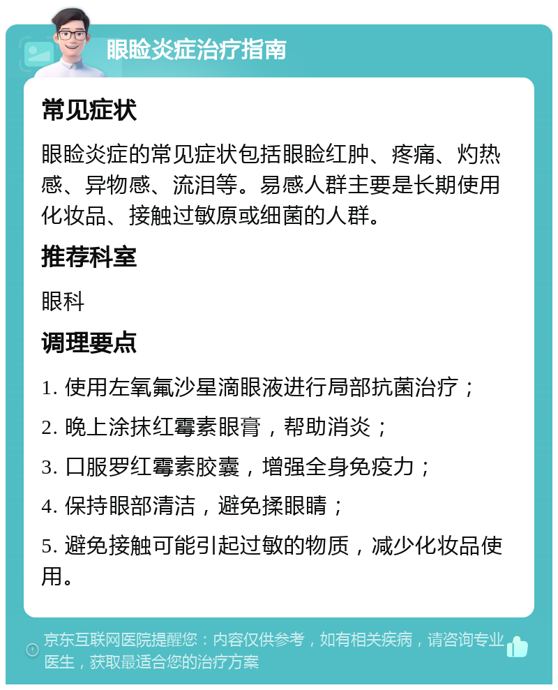 眼睑炎症治疗指南 常见症状 眼睑炎症的常见症状包括眼睑红肿、疼痛、灼热感、异物感、流泪等。易感人群主要是长期使用化妆品、接触过敏原或细菌的人群。 推荐科室 眼科 调理要点 1. 使用左氧氟沙星滴眼液进行局部抗菌治疗； 2. 晚上涂抹红霉素眼膏，帮助消炎； 3. 口服罗红霉素胶囊，增强全身免疫力； 4. 保持眼部清洁，避免揉眼睛； 5. 避免接触可能引起过敏的物质，减少化妆品使用。