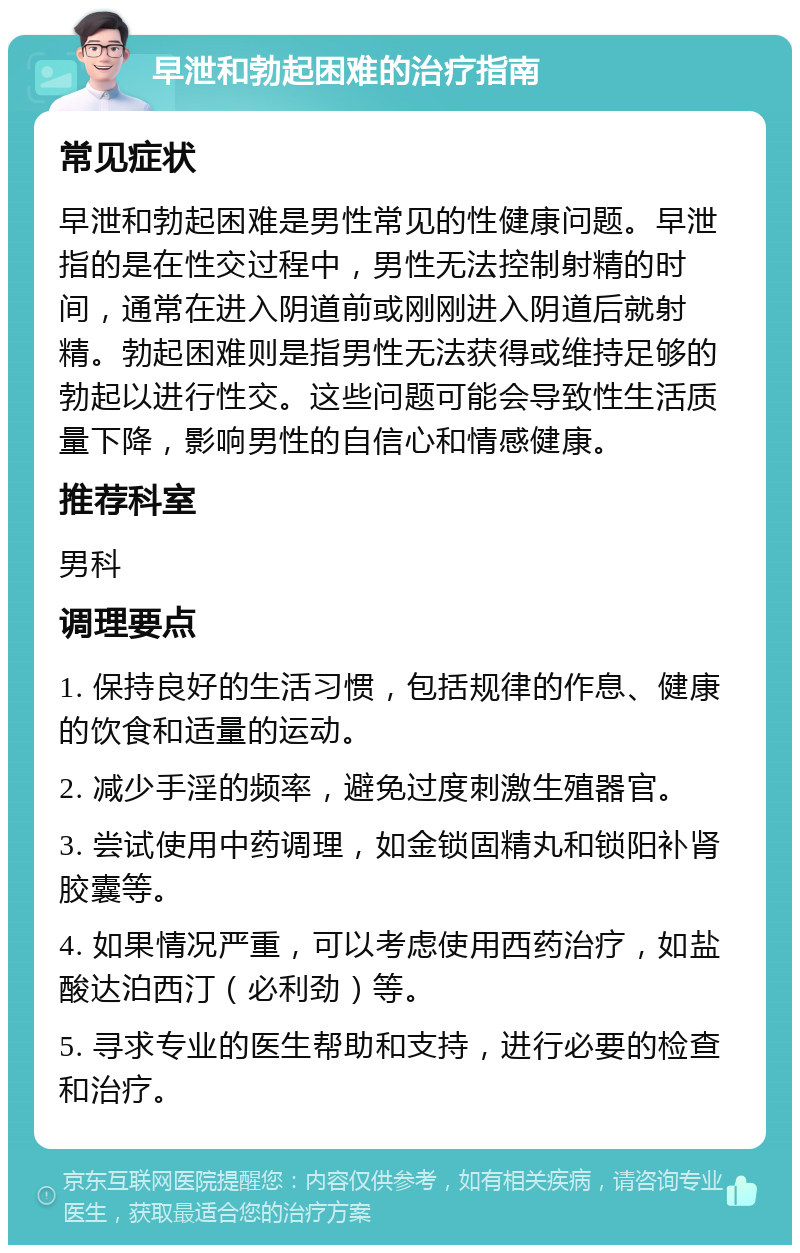 早泄和勃起困难的治疗指南 常见症状 早泄和勃起困难是男性常见的性健康问题。早泄指的是在性交过程中，男性无法控制射精的时间，通常在进入阴道前或刚刚进入阴道后就射精。勃起困难则是指男性无法获得或维持足够的勃起以进行性交。这些问题可能会导致性生活质量下降，影响男性的自信心和情感健康。 推荐科室 男科 调理要点 1. 保持良好的生活习惯，包括规律的作息、健康的饮食和适量的运动。 2. 减少手淫的频率，避免过度刺激生殖器官。 3. 尝试使用中药调理，如金锁固精丸和锁阳补肾胶囊等。 4. 如果情况严重，可以考虑使用西药治疗，如盐酸达泊西汀（必利劲）等。 5. 寻求专业的医生帮助和支持，进行必要的检查和治疗。