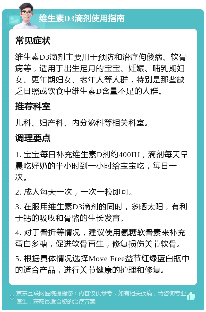 维生素D3滴剂使用指南 常见症状 维生素D3滴剂主要用于预防和治疗佝偻病、软骨病等，适用于出生足月的宝宝、妊娠、哺乳期妇女、更年期妇女、老年人等人群，特别是那些缺乏日照或饮食中维生素D含量不足的人群。 推荐科室 儿科、妇产科、内分泌科等相关科室。 调理要点 1. 宝宝每日补充维生素D剂约400IU，滴剂每天早晨吃好奶的半小时到一小时给宝宝吃，每日一次。 2. 成人每天一次，一次一粒即可。 3. 在服用维生素D3滴剂的同时，多晒太阳，有利于钙的吸收和骨骼的生长发育。 4. 对于骨折等情况，建议使用氨糖软骨素来补充蛋白多糖，促进软骨再生，修复损伤关节软骨。 5. 根据具体情况选择Move Free益节红绿蓝白瓶中的适合产品，进行关节健康的护理和修复。