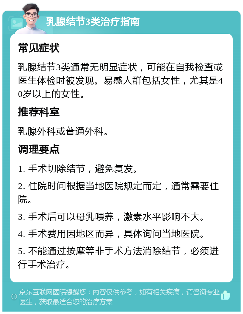 乳腺结节3类治疗指南 常见症状 乳腺结节3类通常无明显症状，可能在自我检查或医生体检时被发现。易感人群包括女性，尤其是40岁以上的女性。 推荐科室 乳腺外科或普通外科。 调理要点 1. 手术切除结节，避免复发。 2. 住院时间根据当地医院规定而定，通常需要住院。 3. 手术后可以母乳喂养，激素水平影响不大。 4. 手术费用因地区而异，具体询问当地医院。 5. 不能通过按摩等非手术方法消除结节，必须进行手术治疗。