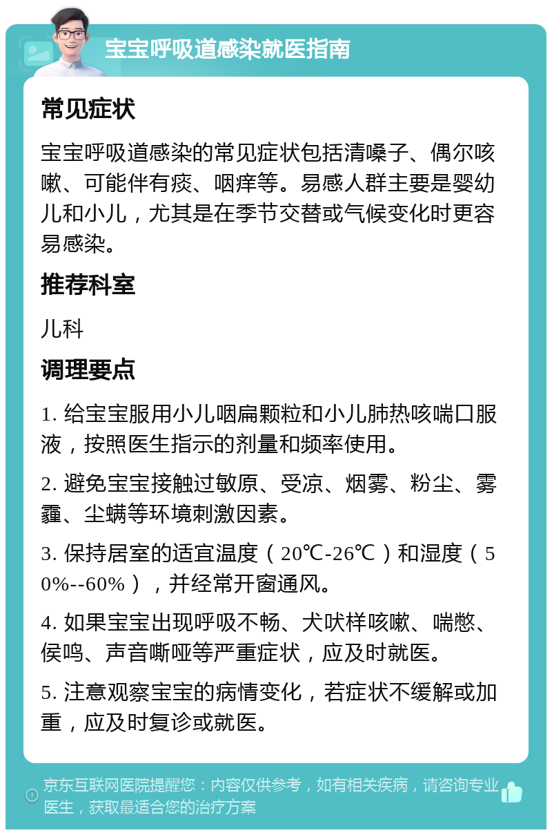 宝宝呼吸道感染就医指南 常见症状 宝宝呼吸道感染的常见症状包括清嗓子、偶尔咳嗽、可能伴有痰、咽痒等。易感人群主要是婴幼儿和小儿，尤其是在季节交替或气候变化时更容易感染。 推荐科室 儿科 调理要点 1. 给宝宝服用小儿咽扁颗粒和小儿肺热咳喘口服液，按照医生指示的剂量和频率使用。 2. 避免宝宝接触过敏原、受凉、烟雾、粉尘、雾霾、尘螨等环境刺激因素。 3. 保持居室的适宜温度（20℃-26℃）和湿度（50%--60%），并经常开窗通风。 4. 如果宝宝出现呼吸不畅、犬吠样咳嗽、喘憋、侯鸣、声音嘶哑等严重症状，应及时就医。 5. 注意观察宝宝的病情变化，若症状不缓解或加重，应及时复诊或就医。