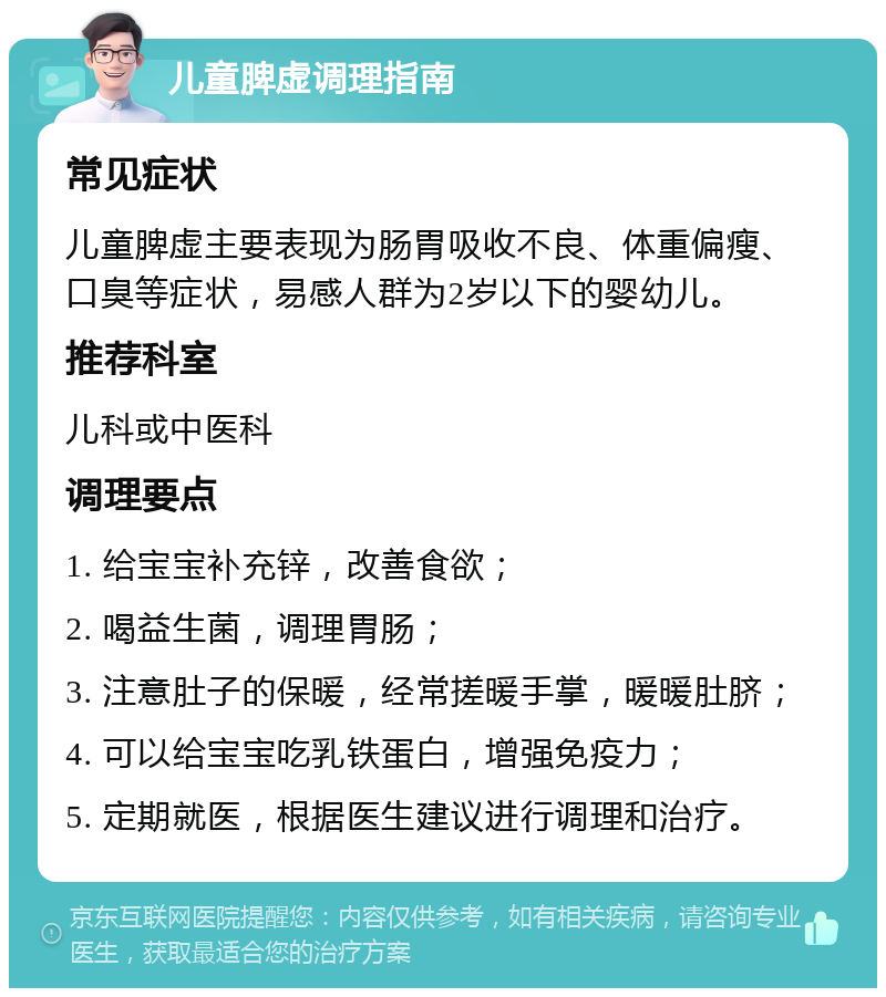 儿童脾虚调理指南 常见症状 儿童脾虚主要表现为肠胃吸收不良、体重偏瘦、口臭等症状，易感人群为2岁以下的婴幼儿。 推荐科室 儿科或中医科 调理要点 1. 给宝宝补充锌，改善食欲； 2. 喝益生菌，调理胃肠； 3. 注意肚子的保暖，经常搓暖手掌，暖暖肚脐； 4. 可以给宝宝吃乳铁蛋白，增强免疫力； 5. 定期就医，根据医生建议进行调理和治疗。