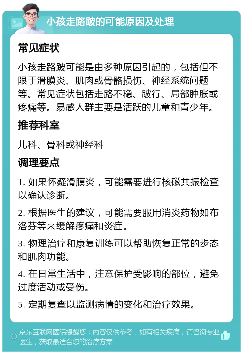 小孩走路跛的可能原因及处理 常见症状 小孩走路跛可能是由多种原因引起的，包括但不限于滑膜炎、肌肉或骨骼损伤、神经系统问题等。常见症状包括走路不稳、跛行、局部肿胀或疼痛等。易感人群主要是活跃的儿童和青少年。 推荐科室 儿科、骨科或神经科 调理要点 1. 如果怀疑滑膜炎，可能需要进行核磁共振检查以确认诊断。 2. 根据医生的建议，可能需要服用消炎药物如布洛芬等来缓解疼痛和炎症。 3. 物理治疗和康复训练可以帮助恢复正常的步态和肌肉功能。 4. 在日常生活中，注意保护受影响的部位，避免过度活动或受伤。 5. 定期复查以监测病情的变化和治疗效果。