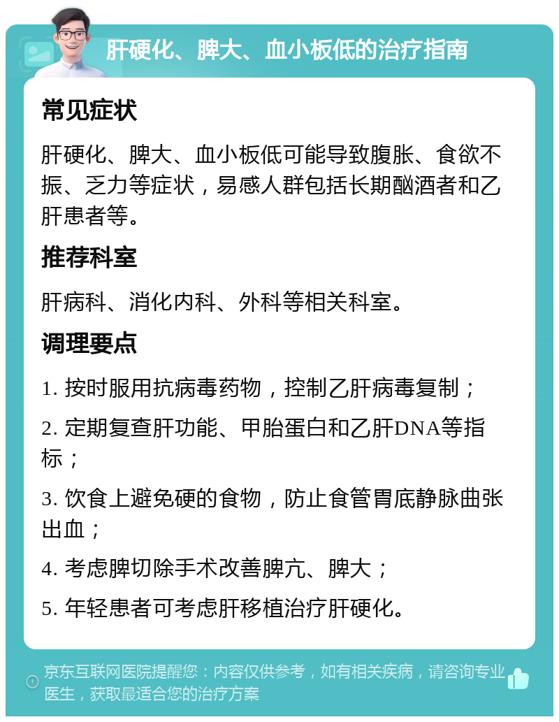 肝硬化、脾大、血小板低的治疗指南 常见症状 肝硬化、脾大、血小板低可能导致腹胀、食欲不振、乏力等症状，易感人群包括长期酗酒者和乙肝患者等。 推荐科室 肝病科、消化内科、外科等相关科室。 调理要点 1. 按时服用抗病毒药物，控制乙肝病毒复制； 2. 定期复查肝功能、甲胎蛋白和乙肝DNA等指标； 3. 饮食上避免硬的食物，防止食管胃底静脉曲张出血； 4. 考虑脾切除手术改善脾亢、脾大； 5. 年轻患者可考虑肝移植治疗肝硬化。