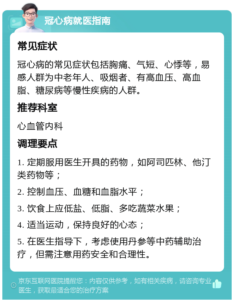 冠心病就医指南 常见症状 冠心病的常见症状包括胸痛、气短、心悸等，易感人群为中老年人、吸烟者、有高血压、高血脂、糖尿病等慢性疾病的人群。 推荐科室 心血管内科 调理要点 1. 定期服用医生开具的药物，如阿司匹林、他汀类药物等； 2. 控制血压、血糖和血脂水平； 3. 饮食上应低盐、低脂、多吃蔬菜水果； 4. 适当运动，保持良好的心态； 5. 在医生指导下，考虑使用丹参等中药辅助治疗，但需注意用药安全和合理性。