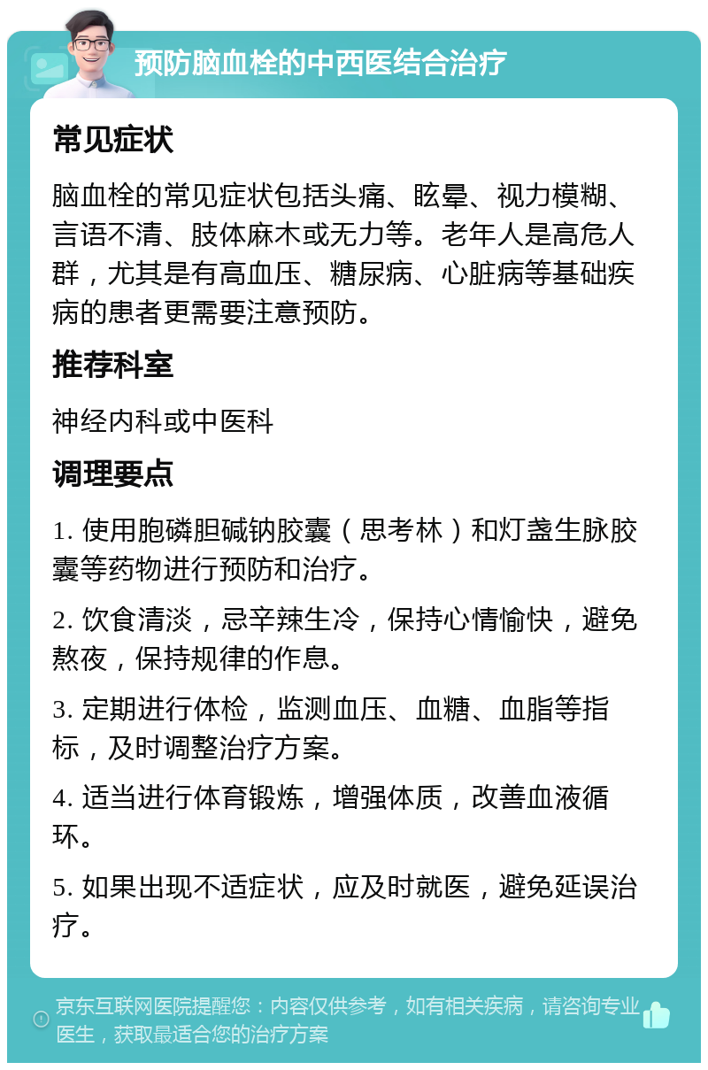 预防脑血栓的中西医结合治疗 常见症状 脑血栓的常见症状包括头痛、眩晕、视力模糊、言语不清、肢体麻木或无力等。老年人是高危人群，尤其是有高血压、糖尿病、心脏病等基础疾病的患者更需要注意预防。 推荐科室 神经内科或中医科 调理要点 1. 使用胞磷胆碱钠胶囊（思考林）和灯盏生脉胶囊等药物进行预防和治疗。 2. 饮食清淡，忌辛辣生冷，保持心情愉快，避免熬夜，保持规律的作息。 3. 定期进行体检，监测血压、血糖、血脂等指标，及时调整治疗方案。 4. 适当进行体育锻炼，增强体质，改善血液循环。 5. 如果出现不适症状，应及时就医，避免延误治疗。