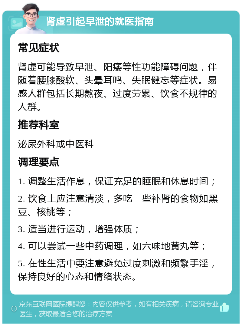 肾虚引起早泄的就医指南 常见症状 肾虚可能导致早泄、阳痿等性功能障碍问题，伴随着腰膝酸软、头晕耳鸣、失眠健忘等症状。易感人群包括长期熬夜、过度劳累、饮食不规律的人群。 推荐科室 泌尿外科或中医科 调理要点 1. 调整生活作息，保证充足的睡眠和休息时间； 2. 饮食上应注意清淡，多吃一些补肾的食物如黑豆、核桃等； 3. 适当进行运动，增强体质； 4. 可以尝试一些中药调理，如六味地黄丸等； 5. 在性生活中要注意避免过度刺激和频繁手淫，保持良好的心态和情绪状态。