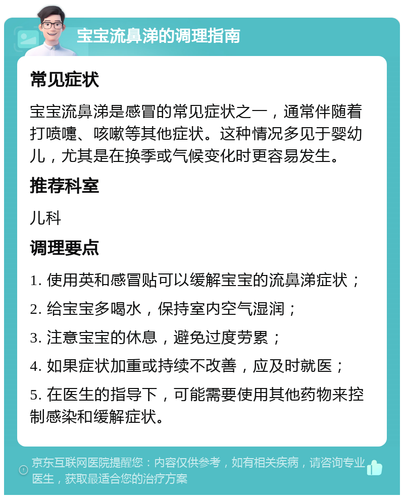 宝宝流鼻涕的调理指南 常见症状 宝宝流鼻涕是感冒的常见症状之一，通常伴随着打喷嚏、咳嗽等其他症状。这种情况多见于婴幼儿，尤其是在换季或气候变化时更容易发生。 推荐科室 儿科 调理要点 1. 使用英和感冒贴可以缓解宝宝的流鼻涕症状； 2. 给宝宝多喝水，保持室内空气湿润； 3. 注意宝宝的休息，避免过度劳累； 4. 如果症状加重或持续不改善，应及时就医； 5. 在医生的指导下，可能需要使用其他药物来控制感染和缓解症状。