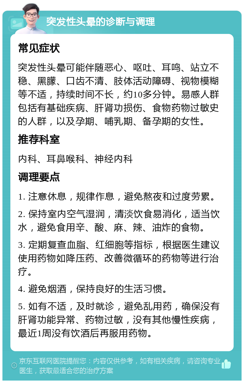 突发性头晕的诊断与调理 常见症状 突发性头晕可能伴随恶心、呕吐、耳鸣、站立不稳、黑朦、口齿不清、肢体活动障碍、视物模糊等不适，持续时间不长，约10多分钟。易感人群包括有基础疾病、肝肾功损伤、食物药物过敏史的人群，以及孕期、哺乳期、备孕期的女性。 推荐科室 内科、耳鼻喉科、神经内科 调理要点 1. 注意休息，规律作息，避免熬夜和过度劳累。 2. 保持室内空气湿润，清淡饮食易消化，适当饮水，避免食用辛、酸、麻、辣、油炸的食物。 3. 定期复查血脂、红细胞等指标，根据医生建议使用药物如降压药、改善微循环的药物等进行治疗。 4. 避免烟酒，保持良好的生活习惯。 5. 如有不适，及时就诊，避免乱用药，确保没有肝肾功能异常、药物过敏，没有其他慢性疾病，最近1周没有饮酒后再服用药物。