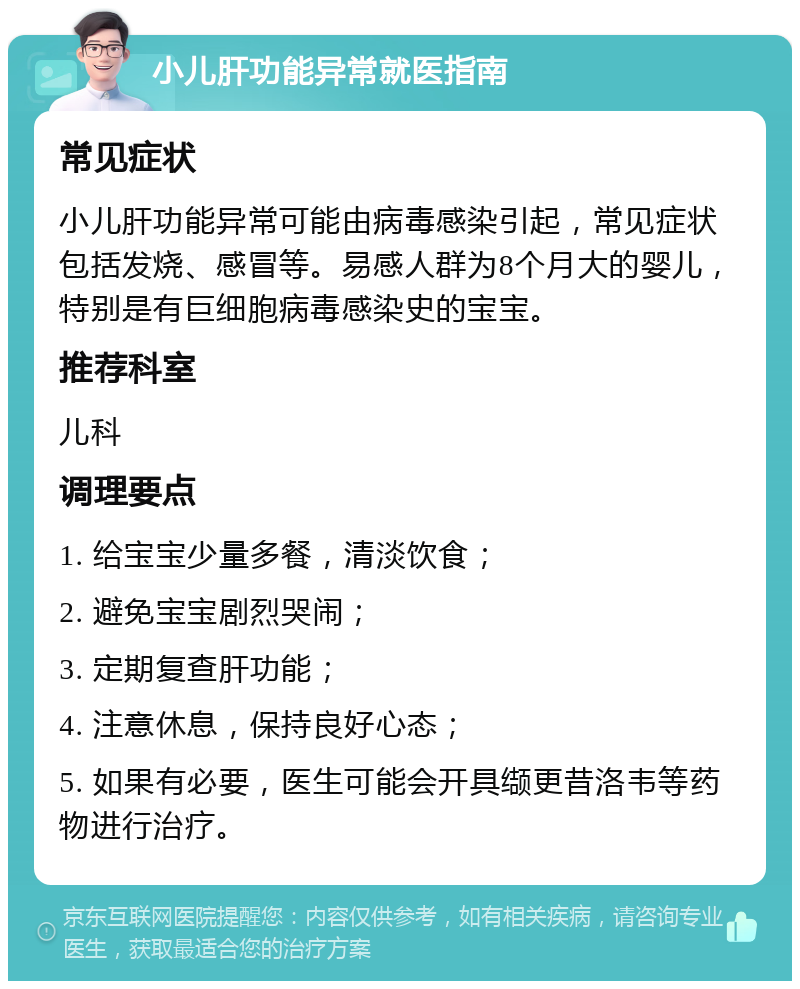 小儿肝功能异常就医指南 常见症状 小儿肝功能异常可能由病毒感染引起，常见症状包括发烧、感冒等。易感人群为8个月大的婴儿，特别是有巨细胞病毒感染史的宝宝。 推荐科室 儿科 调理要点 1. 给宝宝少量多餐，清淡饮食； 2. 避免宝宝剧烈哭闹； 3. 定期复查肝功能； 4. 注意休息，保持良好心态； 5. 如果有必要，医生可能会开具缬更昔洛韦等药物进行治疗。