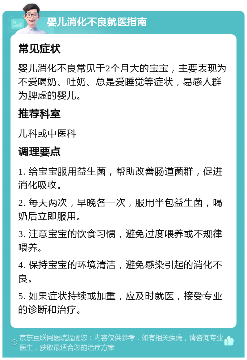 婴儿消化不良就医指南 常见症状 婴儿消化不良常见于2个月大的宝宝，主要表现为不爱喝奶、吐奶、总是爱睡觉等症状，易感人群为脾虚的婴儿。 推荐科室 儿科或中医科 调理要点 1. 给宝宝服用益生菌，帮助改善肠道菌群，促进消化吸收。 2. 每天两次，早晚各一次，服用半包益生菌，喝奶后立即服用。 3. 注意宝宝的饮食习惯，避免过度喂养或不规律喂养。 4. 保持宝宝的环境清洁，避免感染引起的消化不良。 5. 如果症状持续或加重，应及时就医，接受专业的诊断和治疗。