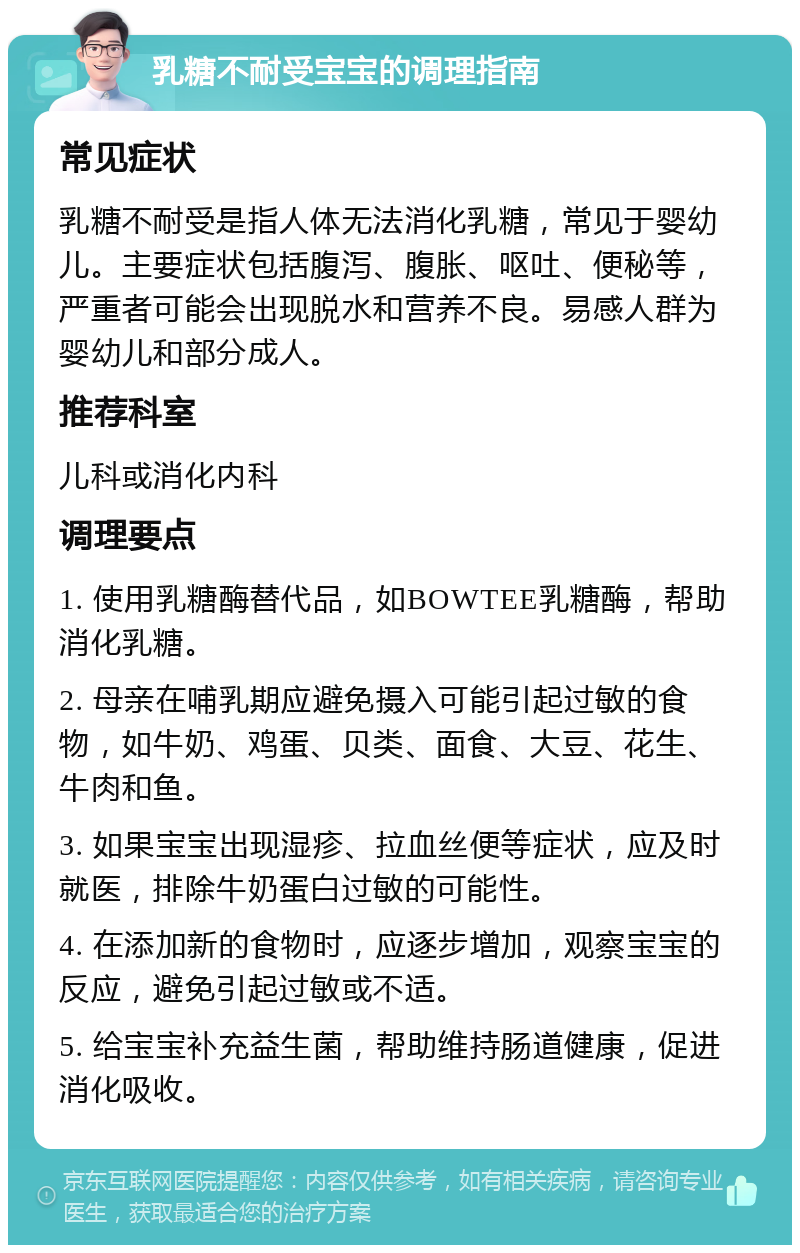 乳糖不耐受宝宝的调理指南 常见症状 乳糖不耐受是指人体无法消化乳糖，常见于婴幼儿。主要症状包括腹泻、腹胀、呕吐、便秘等，严重者可能会出现脱水和营养不良。易感人群为婴幼儿和部分成人。 推荐科室 儿科或消化内科 调理要点 1. 使用乳糖酶替代品，如BOWTEE乳糖酶，帮助消化乳糖。 2. 母亲在哺乳期应避免摄入可能引起过敏的食物，如牛奶、鸡蛋、贝类、面食、大豆、花生、牛肉和鱼。 3. 如果宝宝出现湿疹、拉血丝便等症状，应及时就医，排除牛奶蛋白过敏的可能性。 4. 在添加新的食物时，应逐步增加，观察宝宝的反应，避免引起过敏或不适。 5. 给宝宝补充益生菌，帮助维持肠道健康，促进消化吸收。