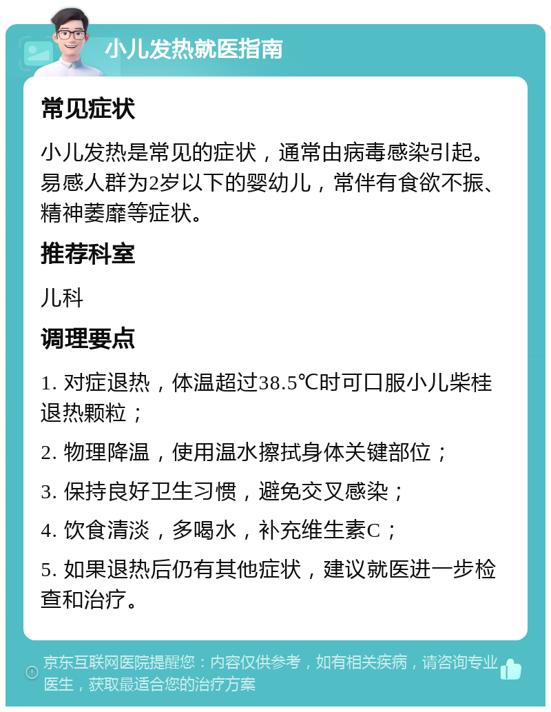 小儿发热就医指南 常见症状 小儿发热是常见的症状，通常由病毒感染引起。易感人群为2岁以下的婴幼儿，常伴有食欲不振、精神萎靡等症状。 推荐科室 儿科 调理要点 1. 对症退热，体温超过38.5℃时可口服小儿柴桂退热颗粒； 2. 物理降温，使用温水擦拭身体关键部位； 3. 保持良好卫生习惯，避免交叉感染； 4. 饮食清淡，多喝水，补充维生素C； 5. 如果退热后仍有其他症状，建议就医进一步检查和治疗。