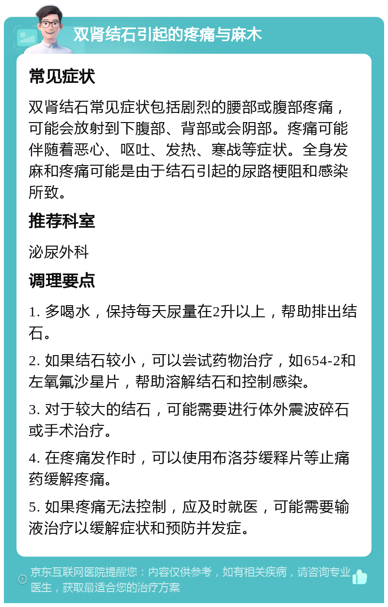 双肾结石引起的疼痛与麻木 常见症状 双肾结石常见症状包括剧烈的腰部或腹部疼痛，可能会放射到下腹部、背部或会阴部。疼痛可能伴随着恶心、呕吐、发热、寒战等症状。全身发麻和疼痛可能是由于结石引起的尿路梗阻和感染所致。 推荐科室 泌尿外科 调理要点 1. 多喝水，保持每天尿量在2升以上，帮助排出结石。 2. 如果结石较小，可以尝试药物治疗，如654-2和左氧氟沙星片，帮助溶解结石和控制感染。 3. 对于较大的结石，可能需要进行体外震波碎石或手术治疗。 4. 在疼痛发作时，可以使用布洛芬缓释片等止痛药缓解疼痛。 5. 如果疼痛无法控制，应及时就医，可能需要输液治疗以缓解症状和预防并发症。