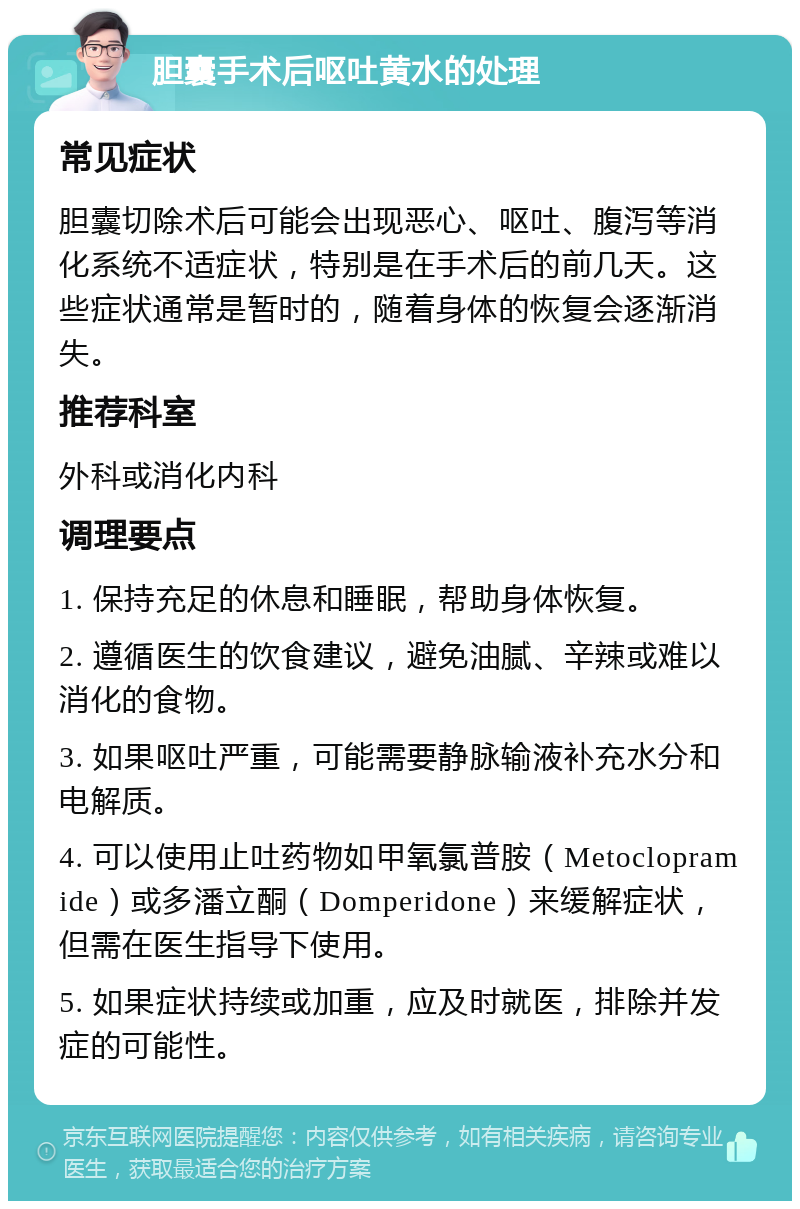 胆囊手术后呕吐黄水的处理 常见症状 胆囊切除术后可能会出现恶心、呕吐、腹泻等消化系统不适症状，特别是在手术后的前几天。这些症状通常是暂时的，随着身体的恢复会逐渐消失。 推荐科室 外科或消化内科 调理要点 1. 保持充足的休息和睡眠，帮助身体恢复。 2. 遵循医生的饮食建议，避免油腻、辛辣或难以消化的食物。 3. 如果呕吐严重，可能需要静脉输液补充水分和电解质。 4. 可以使用止吐药物如甲氧氯普胺（Metoclopramide）或多潘立酮（Domperidone）来缓解症状，但需在医生指导下使用。 5. 如果症状持续或加重，应及时就医，排除并发症的可能性。