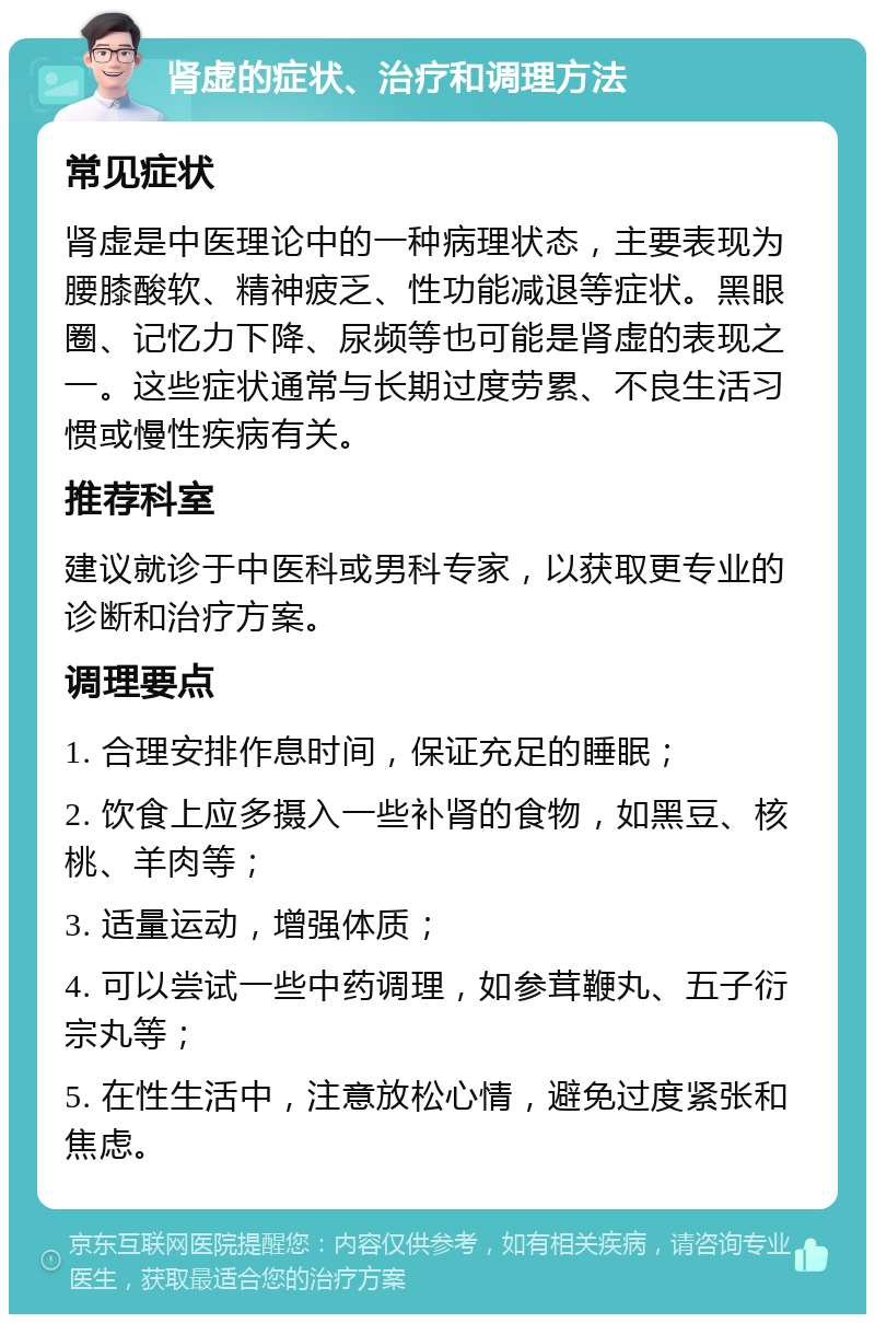 肾虚的症状、治疗和调理方法 常见症状 肾虚是中医理论中的一种病理状态，主要表现为腰膝酸软、精神疲乏、性功能减退等症状。黑眼圈、记忆力下降、尿频等也可能是肾虚的表现之一。这些症状通常与长期过度劳累、不良生活习惯或慢性疾病有关。 推荐科室 建议就诊于中医科或男科专家，以获取更专业的诊断和治疗方案。 调理要点 1. 合理安排作息时间，保证充足的睡眠； 2. 饮食上应多摄入一些补肾的食物，如黑豆、核桃、羊肉等； 3. 适量运动，增强体质； 4. 可以尝试一些中药调理，如参茸鞭丸、五子衍宗丸等； 5. 在性生活中，注意放松心情，避免过度紧张和焦虑。