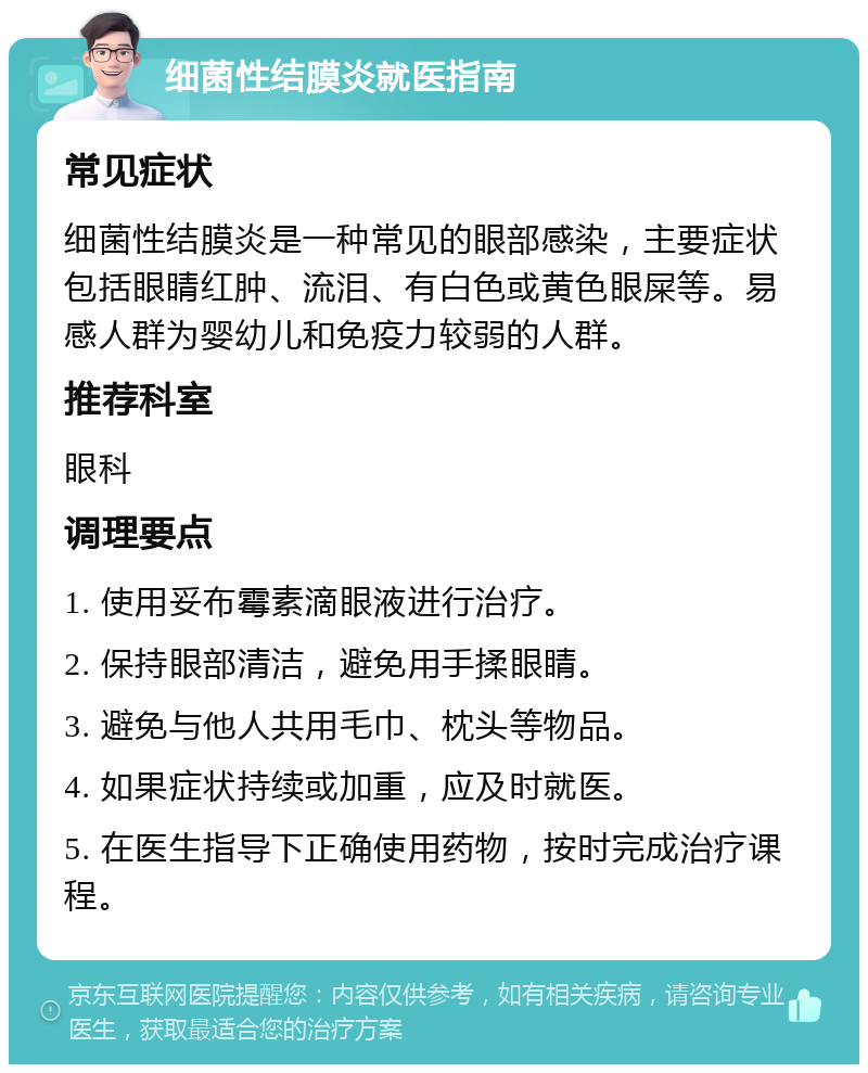 细菌性结膜炎就医指南 常见症状 细菌性结膜炎是一种常见的眼部感染，主要症状包括眼睛红肿、流泪、有白色或黄色眼屎等。易感人群为婴幼儿和免疫力较弱的人群。 推荐科室 眼科 调理要点 1. 使用妥布霉素滴眼液进行治疗。 2. 保持眼部清洁，避免用手揉眼睛。 3. 避免与他人共用毛巾、枕头等物品。 4. 如果症状持续或加重，应及时就医。 5. 在医生指导下正确使用药物，按时完成治疗课程。