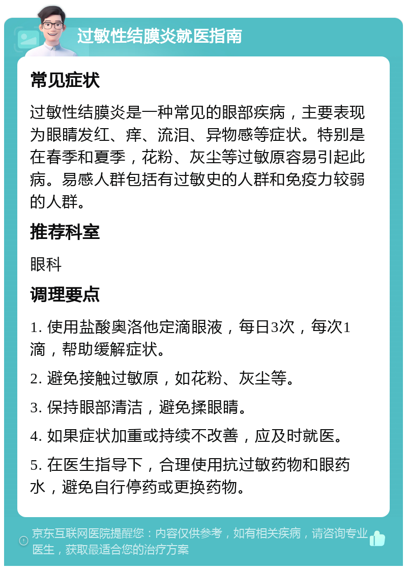 过敏性结膜炎就医指南 常见症状 过敏性结膜炎是一种常见的眼部疾病，主要表现为眼睛发红、痒、流泪、异物感等症状。特别是在春季和夏季，花粉、灰尘等过敏原容易引起此病。易感人群包括有过敏史的人群和免疫力较弱的人群。 推荐科室 眼科 调理要点 1. 使用盐酸奥洛他定滴眼液，每日3次，每次1滴，帮助缓解症状。 2. 避免接触过敏原，如花粉、灰尘等。 3. 保持眼部清洁，避免揉眼睛。 4. 如果症状加重或持续不改善，应及时就医。 5. 在医生指导下，合理使用抗过敏药物和眼药水，避免自行停药或更换药物。