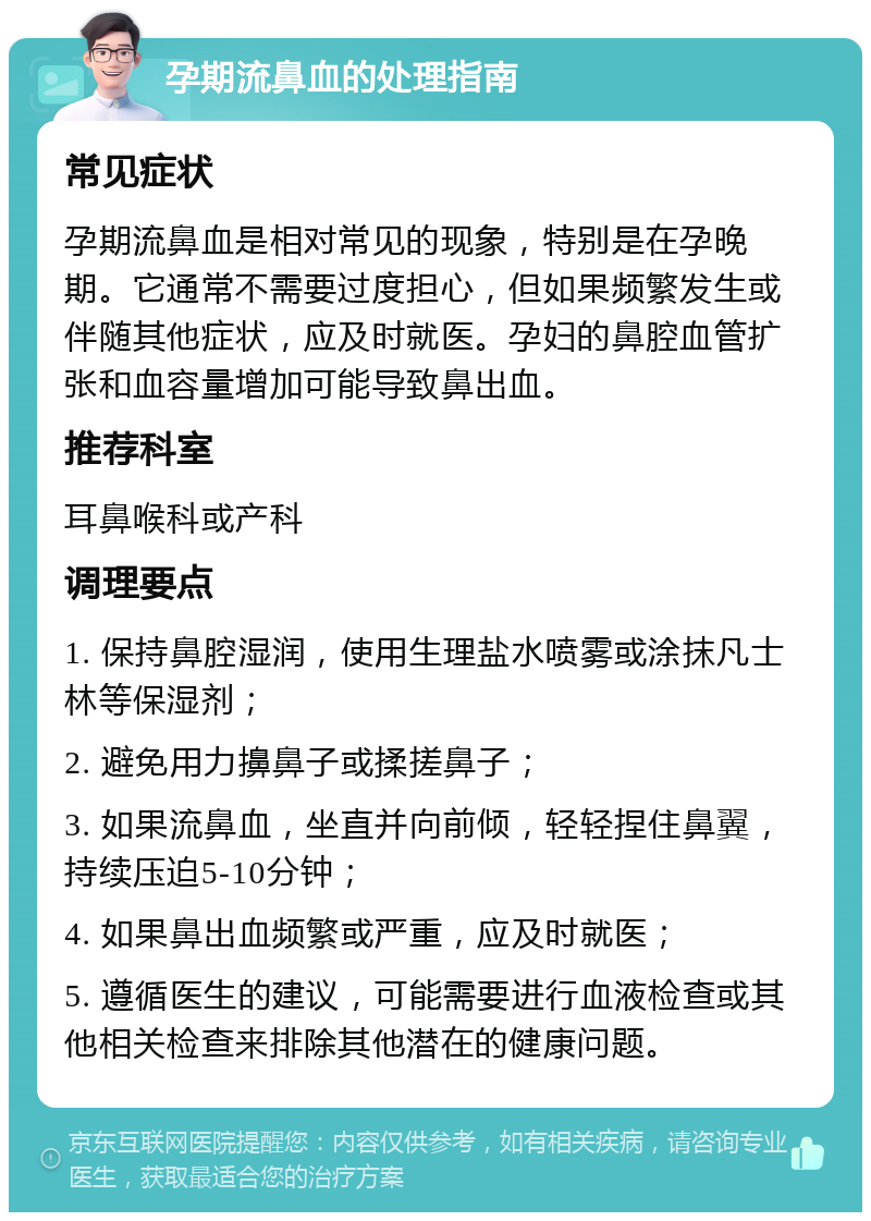 孕期流鼻血的处理指南 常见症状 孕期流鼻血是相对常见的现象，特别是在孕晚期。它通常不需要过度担心，但如果频繁发生或伴随其他症状，应及时就医。孕妇的鼻腔血管扩张和血容量增加可能导致鼻出血。 推荐科室 耳鼻喉科或产科 调理要点 1. 保持鼻腔湿润，使用生理盐水喷雾或涂抹凡士林等保湿剂； 2. 避免用力擤鼻子或揉搓鼻子； 3. 如果流鼻血，坐直并向前倾，轻轻捏住鼻翼，持续压迫5-10分钟； 4. 如果鼻出血频繁或严重，应及时就医； 5. 遵循医生的建议，可能需要进行血液检查或其他相关检查来排除其他潜在的健康问题。