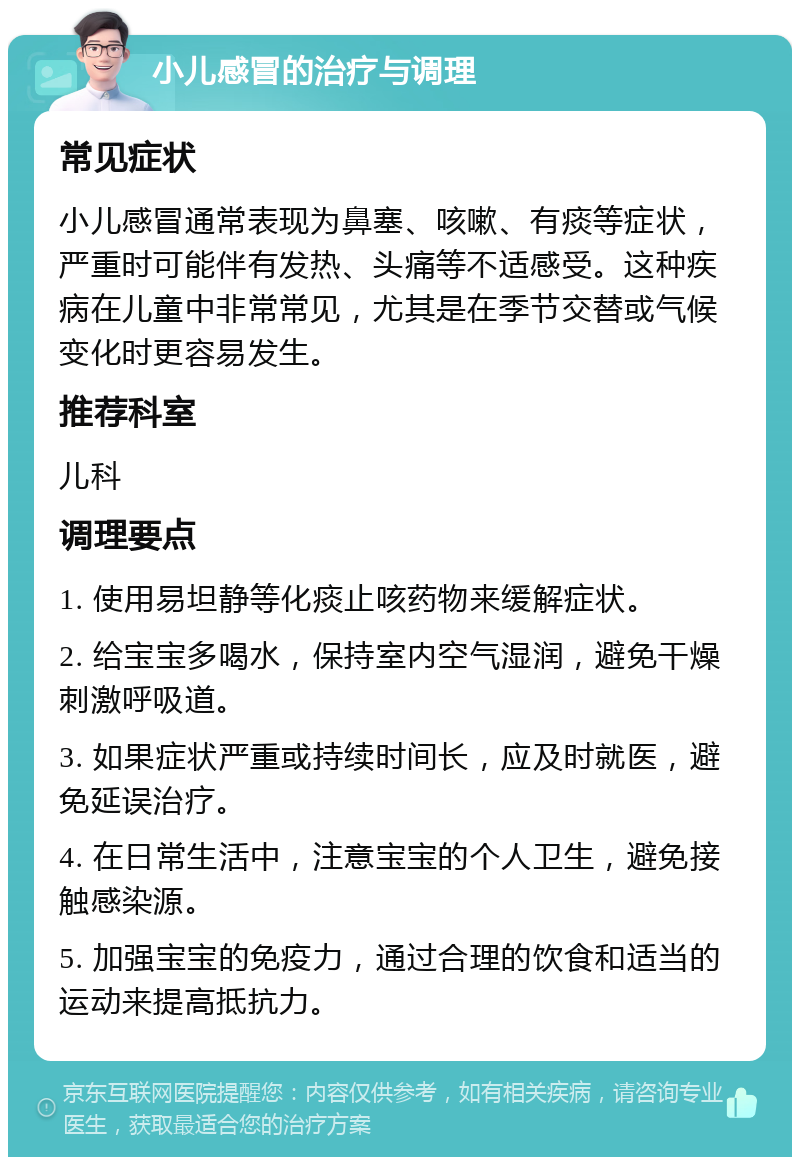 小儿感冒的治疗与调理 常见症状 小儿感冒通常表现为鼻塞、咳嗽、有痰等症状，严重时可能伴有发热、头痛等不适感受。这种疾病在儿童中非常常见，尤其是在季节交替或气候变化时更容易发生。 推荐科室 儿科 调理要点 1. 使用易坦静等化痰止咳药物来缓解症状。 2. 给宝宝多喝水，保持室内空气湿润，避免干燥刺激呼吸道。 3. 如果症状严重或持续时间长，应及时就医，避免延误治疗。 4. 在日常生活中，注意宝宝的个人卫生，避免接触感染源。 5. 加强宝宝的免疫力，通过合理的饮食和适当的运动来提高抵抗力。