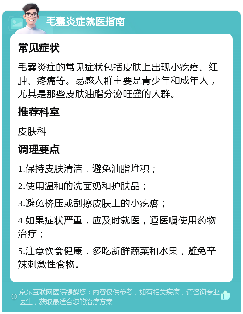 毛囊炎症就医指南 常见症状 毛囊炎症的常见症状包括皮肤上出现小疙瘩、红肿、疼痛等。易感人群主要是青少年和成年人，尤其是那些皮肤油脂分泌旺盛的人群。 推荐科室 皮肤科 调理要点 1.保持皮肤清洁，避免油脂堆积； 2.使用温和的洗面奶和护肤品； 3.避免挤压或刮擦皮肤上的小疙瘩； 4.如果症状严重，应及时就医，遵医嘱使用药物治疗； 5.注意饮食健康，多吃新鲜蔬菜和水果，避免辛辣刺激性食物。