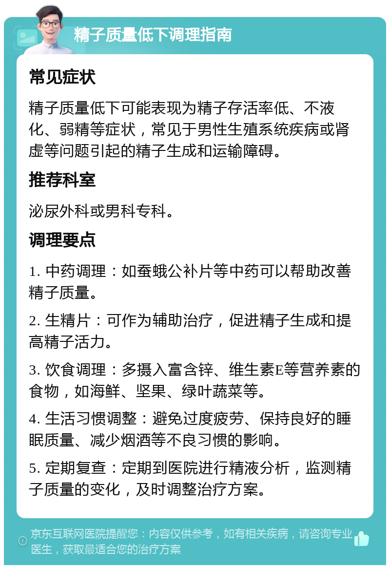 精子质量低下调理指南 常见症状 精子质量低下可能表现为精子存活率低、不液化、弱精等症状，常见于男性生殖系统疾病或肾虚等问题引起的精子生成和运输障碍。 推荐科室 泌尿外科或男科专科。 调理要点 1. 中药调理：如蚕蛾公补片等中药可以帮助改善精子质量。 2. 生精片：可作为辅助治疗，促进精子生成和提高精子活力。 3. 饮食调理：多摄入富含锌、维生素E等营养素的食物，如海鲜、坚果、绿叶蔬菜等。 4. 生活习惯调整：避免过度疲劳、保持良好的睡眠质量、减少烟酒等不良习惯的影响。 5. 定期复查：定期到医院进行精液分析，监测精子质量的变化，及时调整治疗方案。