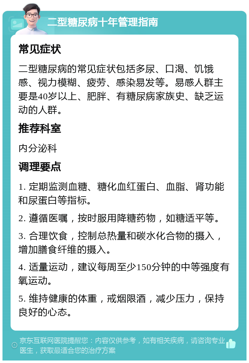 二型糖尿病十年管理指南 常见症状 二型糖尿病的常见症状包括多尿、口渴、饥饿感、视力模糊、疲劳、感染易发等。易感人群主要是40岁以上、肥胖、有糖尿病家族史、缺乏运动的人群。 推荐科室 内分泌科 调理要点 1. 定期监测血糖、糖化血红蛋白、血脂、肾功能和尿蛋白等指标。 2. 遵循医嘱，按时服用降糖药物，如糖适平等。 3. 合理饮食，控制总热量和碳水化合物的摄入，增加膳食纤维的摄入。 4. 适量运动，建议每周至少150分钟的中等强度有氧运动。 5. 维持健康的体重，戒烟限酒，减少压力，保持良好的心态。